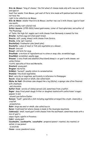 Brie de Meaux: "king of cheese," the flat wheel of cheese made only with raw cow's milk
and aged at
least four weeks; from Meaux, just east of Paris; brie made with pasteurized milk does
not have the
right to be called brie de Meaux.
Brie de Melun: smaller than brie de Meaux, another raw-cow's-milk cheese, aged at least
one month,
with a crackly rust-colored rind.
Brillat-Savarin: (1755-1826) famed gastronome, coiner of food aphorisms, and author of
The Physiology
of Taste; the high-fat, supple cow's-milk cheese from Normandy is named for him.
Brioche: buttery egg-enriched yeast bread.
Brocciu: soft, young, sheep's milk cheese from Corsica.
Broche, à la: spit-roasted.
Brochet(on): freshwater pike (small pike).
Brochette: cubes of meat or fish and vegetables on a skewer.
Brocoli: broccoli
Brouet: old term for soup.
Brouillade: a mixture of ingredients as in a stew or soup; also, scrambled eggs.
Brouillé(s): scrambled, usually eggs.
Brousse: a very fresh and unsalted (thus bland) sheep's- or goat's-milk cheese, not
unlike Italian
ricotta; specialty of Nice and Marseille.
Broutard: young goat.
Brugnon: nectarine.
Brûlé(e): "burned"; usually refers to caramelization.
Brunoise: tiny diced vegetables.
Brut: very dry or sugarless, particularly in reference to Champagne.
Buccin: large sea snail or whelk, also called bulot.
Bûche de Noël: Christmas cake shaped like a log (bûche), a sponge cake often flavored
with chestnuts
and chocolate.
Buffet froid: variety of dishes served cold, sometimes from a buffet.
Bugne: deep-fried yeast-dough fritter or doughnut dusted with confectioner's sugar;
popular in and
around Lyon before Easter.
Buisson: "bush"; generally a dish including vegetables arranged like a bush; classically a
crayfish
presentation.
Bulot: large sea snail or whelk, also called buccin.
Buron: traditional hut where cheese is made in the Auvergne mountains.
Cabécou(s): small, round goat's-milk cheese from the southwest, sometimes made with a
mix of goat's
asque region, eglefin in Provence.
Cabri: young goat.
Cacahouète, cacahouette, cacachuète: prepared peanut--roasted, dry roasted, or
salted. A raw peanut
is arachide
Cacao: cocoa; powdered cocoa.
9
 