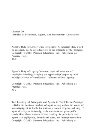 Chapter 30
Liability of Principals, Agents, and Independent Contractors
Agent’s Duty of LoyaltyDuty of loyalty: A fiduciary duty owed
by an agent, not to act adversely to the interests of the principal
Copyright © 2013 Pearson Education, Inc. Publishing as
Prentice Hall.
30-2
Agent’s Duty of LoyaltyCommon types of breaches of
loyaltySelf-dealingUsurping an opportunityCompeting with
principalMisuse of confidential informationDual agency
Copyright © 2013 Pearson Education, Inc. Publishing as
Prentice Hall.
30-3
Tort Liability of Principals and Agents to Third PartiesPrincipal
is liable for tortious conduct of agent acting within the scope of
authorityAgent is liable for tortious conduct of principal only if
agent directly or indirectly, aids and abets the principal’s
conductThe three sources of tort liability for principals and
agents are negligence, intentional torts, and misrepresentation
Copyright © 2013 Pearson Education, Inc. Publishing as
 