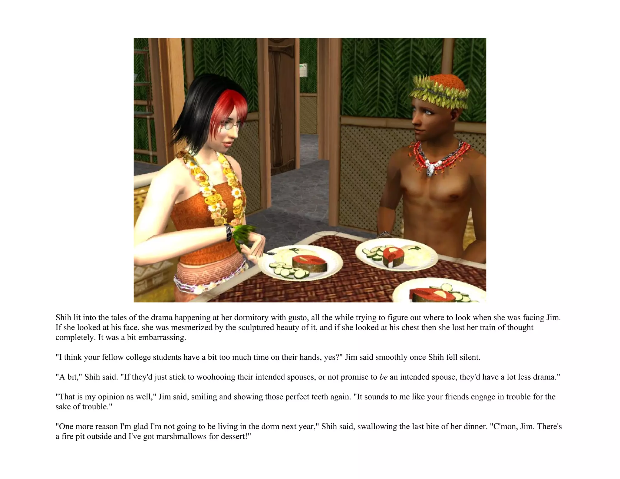 Shih lit into the tales of the drama happening at her dormitory with gusto, all the while trying to figure out where to look when she was facing Jim.
If she looked at his face, she was mesmerized by the sculptured beauty of it, and if she looked at his chest then she lost her train of thought
completely. It was a bit embarrassing.

"I think your fellow college students have a bit too much time on their hands, yes?" Jim said smoothly once Shih fell silent.

"A bit," Shih said. "If they'd just stick to woohooing their intended spouses, or not promise to be an intended spouse, they'd have a lot less drama."

"That is my opinion as well," Jim said, smiling and showing those perfect teeth again. "It sounds to me like your friends engage in trouble for the
sake of trouble."

"One more reason I'm glad I'm not going to be living in the dorm next year," Shih said, swallowing the last bite of her dinner. "C'mon, Jim. There's
a fire pit outside and I've got marshmallows for dessert!"
 