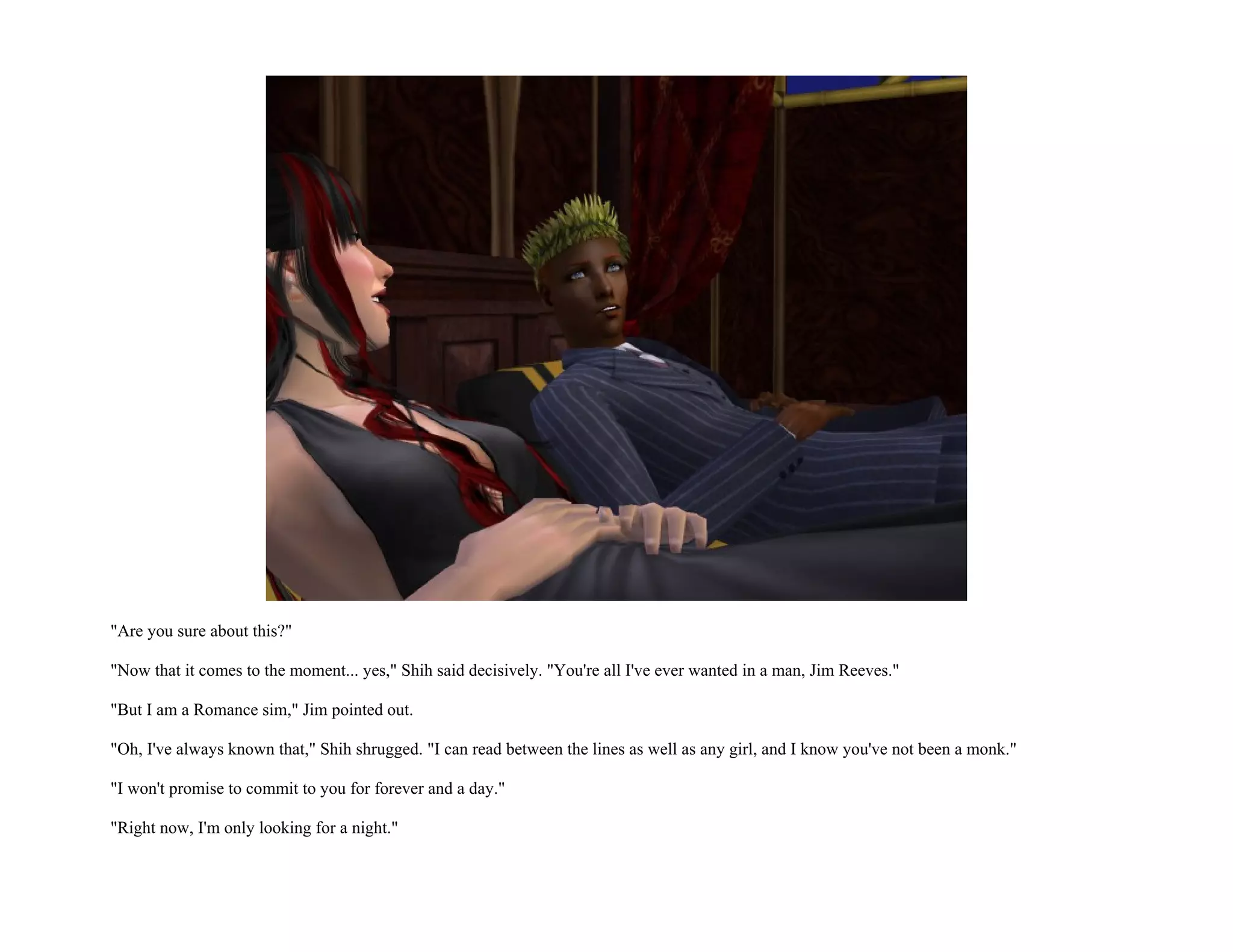 "Are you sure about this?"

"Now that it comes to the moment... yes," Shih said decisively. "You're all I've ever wanted in a man, Jim Reeves."

"But I am a Romance sim," Jim pointed out.

"Oh, I've always known that," Shih shrugged. "I can read between the lines as well as any girl, and I know you've not been a monk."

"I won't promise to commit to you for forever and a day."

"Right now, I'm only looking for a night."
 