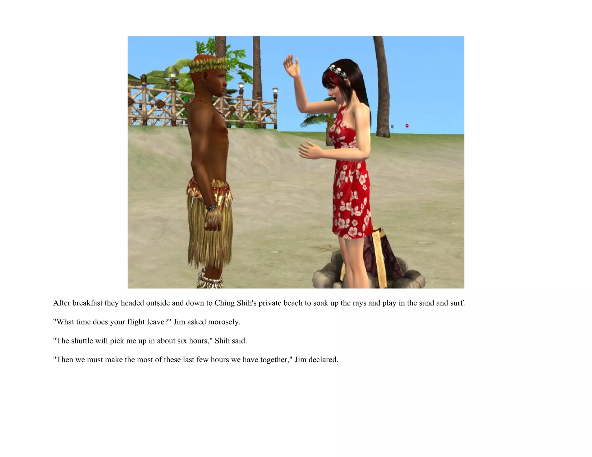 After breakfast they headed outside and down to Ching Shih's private beach to soak up the rays and play in the sand and surf.

"What time does your flight leave?" Jim asked morosely.

"The shuttle will pick me up in about six hours," Shih said.

"Then we must make the most of these last few hours we have together," Jim declared.
 