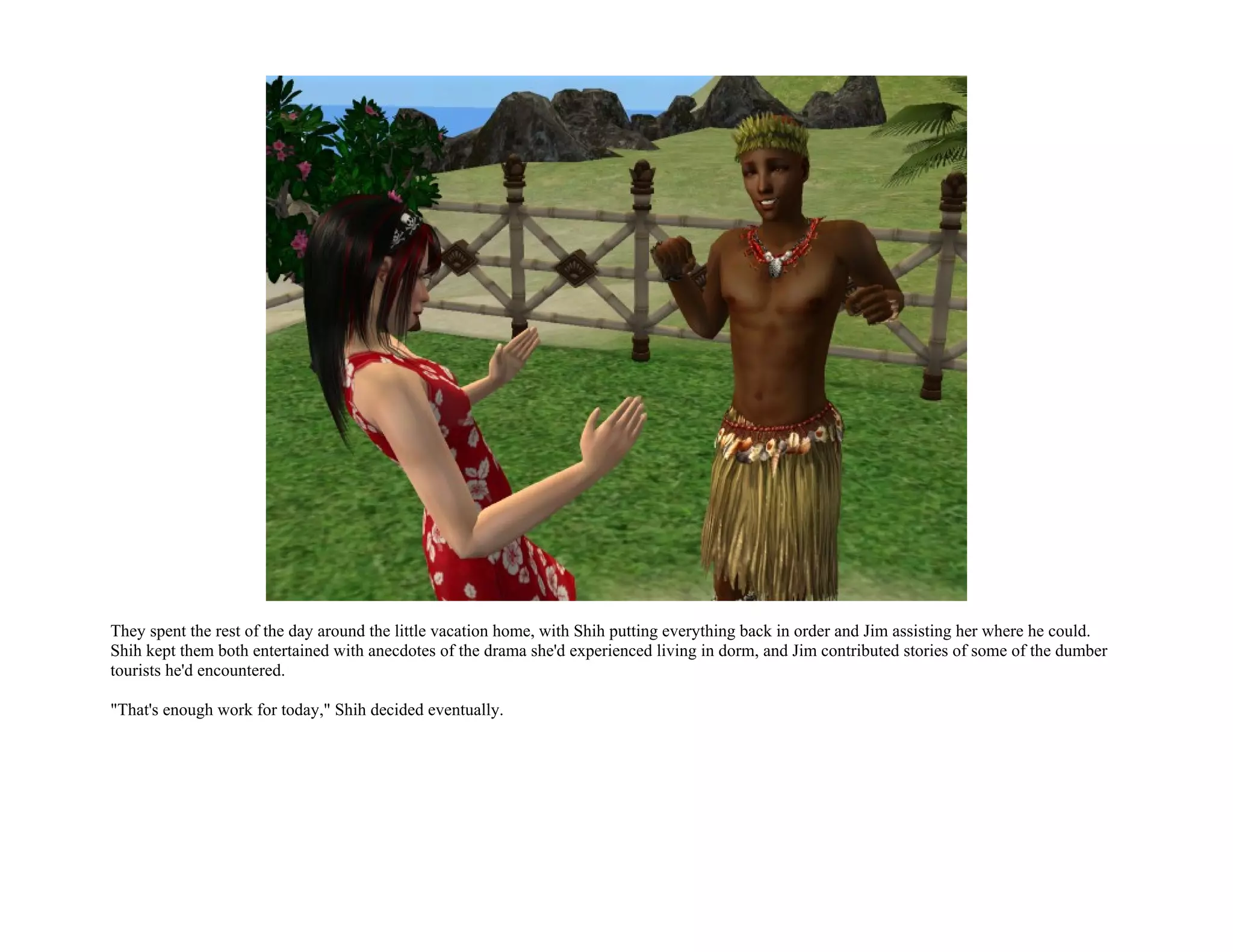 They spent the rest of the day around the little vacation home, with Shih putting everything back in order and Jim assisting her where he could.
Shih kept them both entertained with anecdotes of the drama she'd experienced living in dorm, and Jim contributed stories of some of the dumber
tourists he'd encountered.

"That's enough work for today," Shih decided eventually.
 