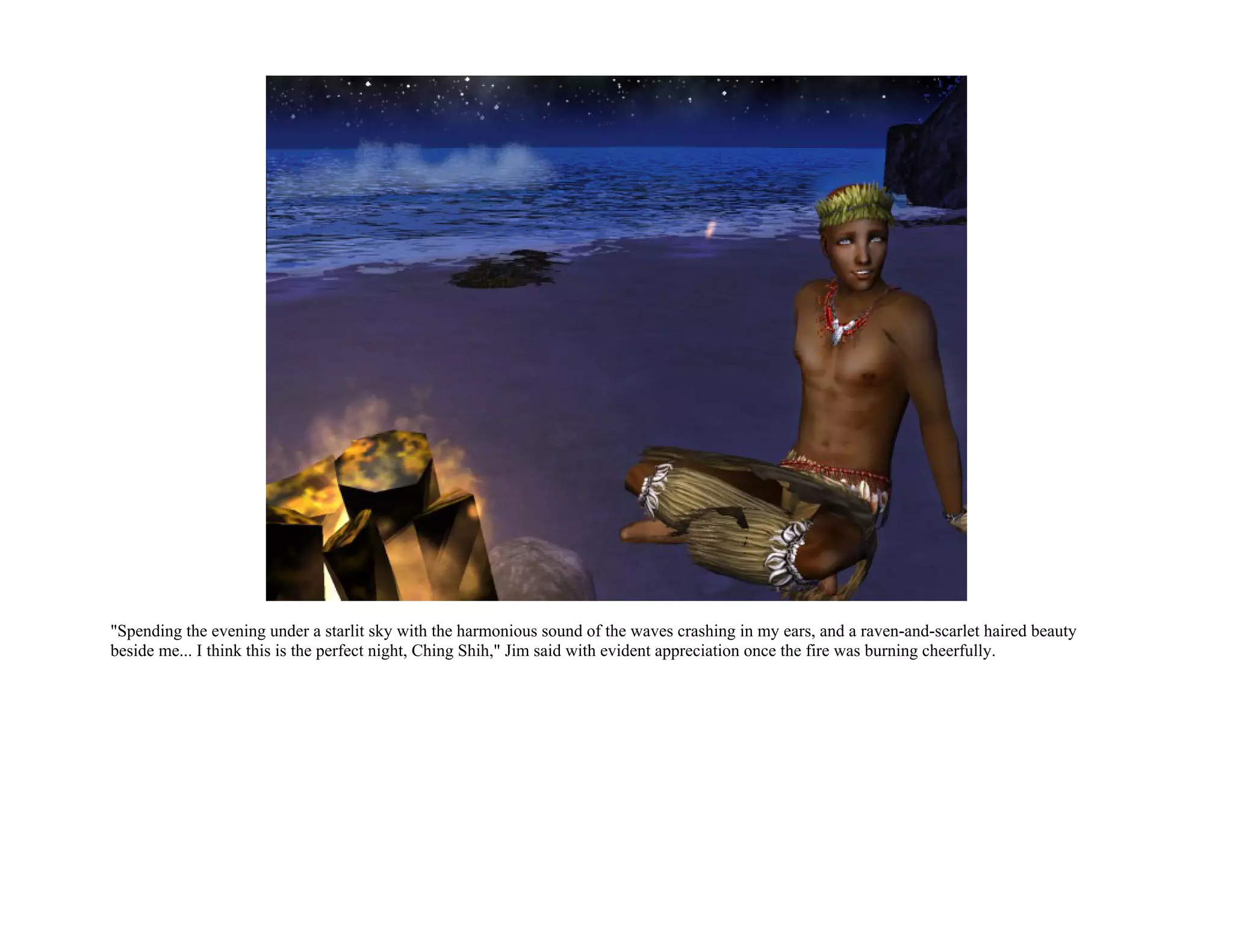 "Spending the evening under a starlit sky with the harmonious sound of the waves crashing in my ears, and a raven-and-scarlet haired beauty
beside me... I think this is the perfect night, Ching Shih," Jim said with evident appreciation once the fire was burning cheerfully.
 