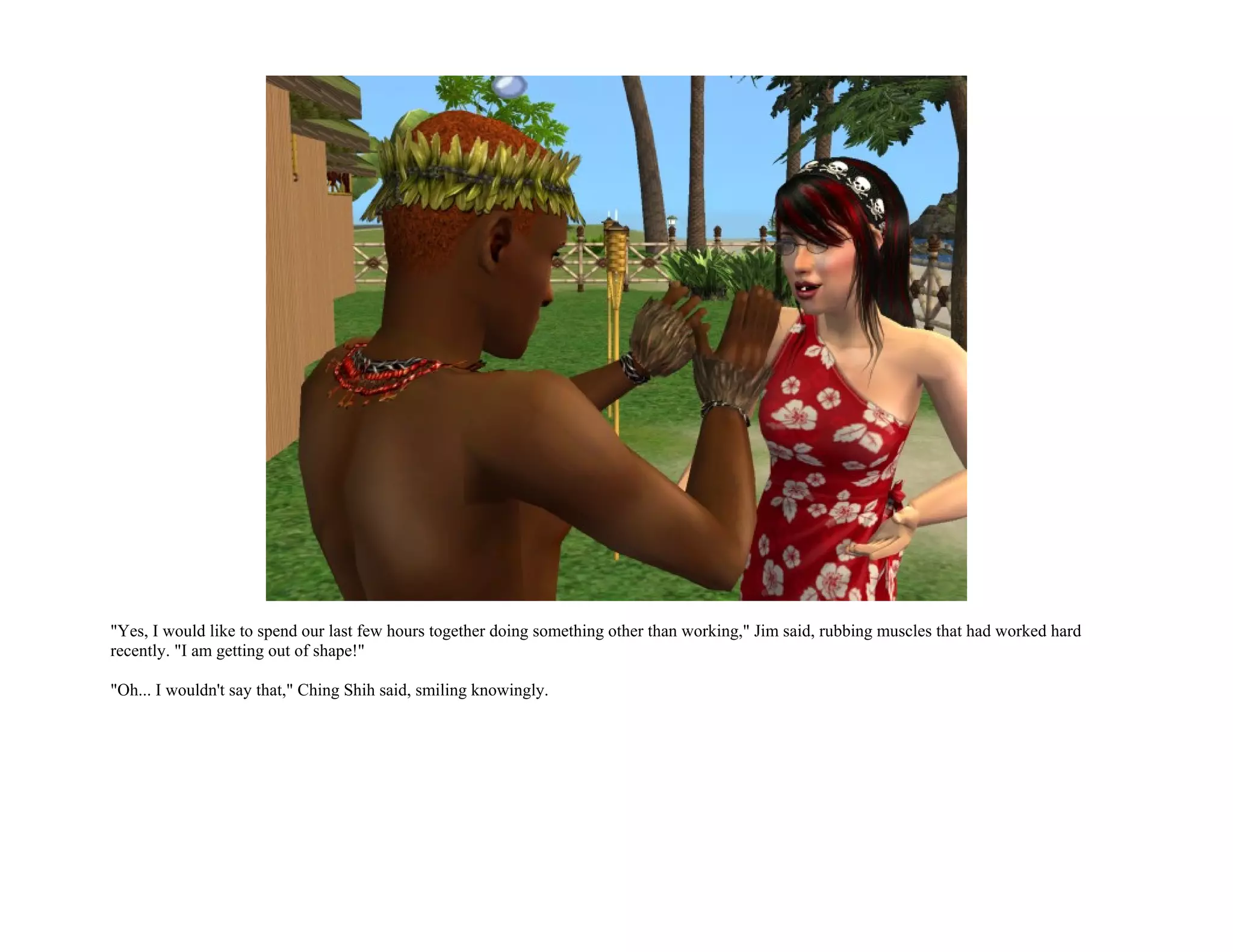 "Yes, I would like to spend our last few hours together doing something other than working," Jim said, rubbing muscles that had worked hard
recently. "I am getting out of shape!"

"Oh... I wouldn't say that," Ching Shih said, smiling knowingly.
 