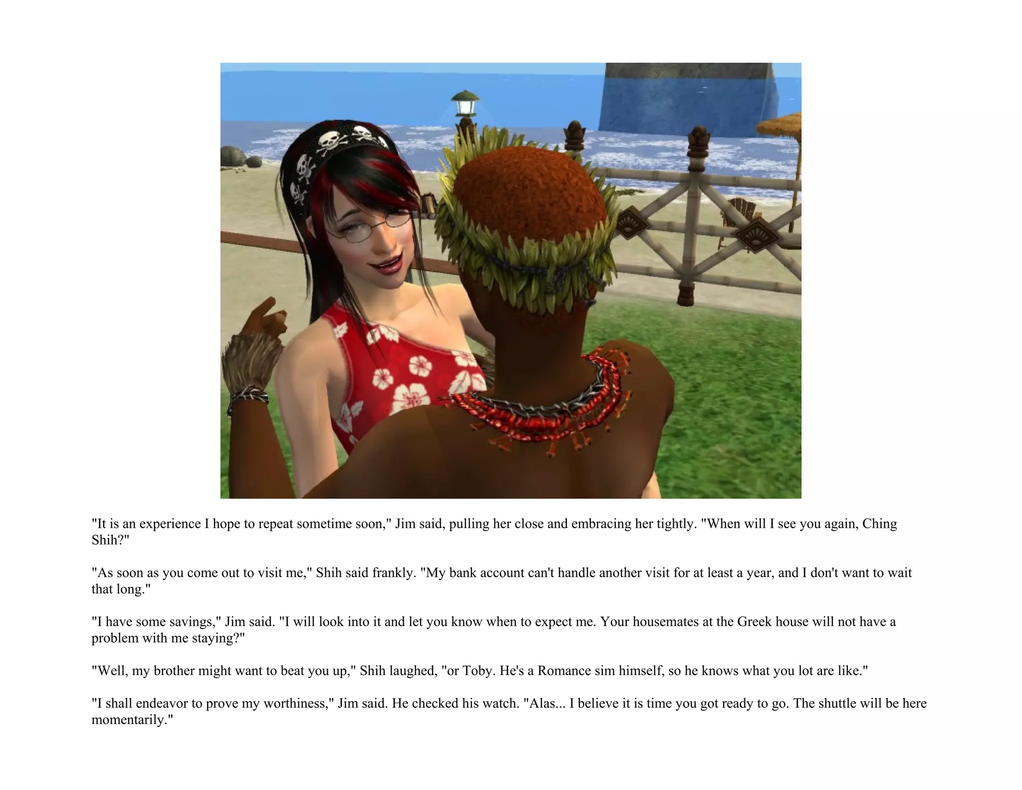 "It is an experience I hope to repeat sometime soon," Jim said, pulling her close and embracing her tightly. "When will I see you again, Ching
Shih?"

"As soon as you come out to visit me," Shih said frankly. "My bank account can't handle another visit for at least a year, and I don't want to wait
that long."

"I have some savings," Jim said. "I will look into it and let you know when to expect me. Your housemates at the Greek house will not have a
problem with me staying?"

"Well, my brother might want to beat you up," Shih laughed, "or Toby. He's a Romance sim himself, so he knows what you lot are like."

"I shall endeavor to prove my worthiness," Jim said. He checked his watch. "Alas... I believe it is time you got ready to go. The shuttle will be here
momentarily."
 