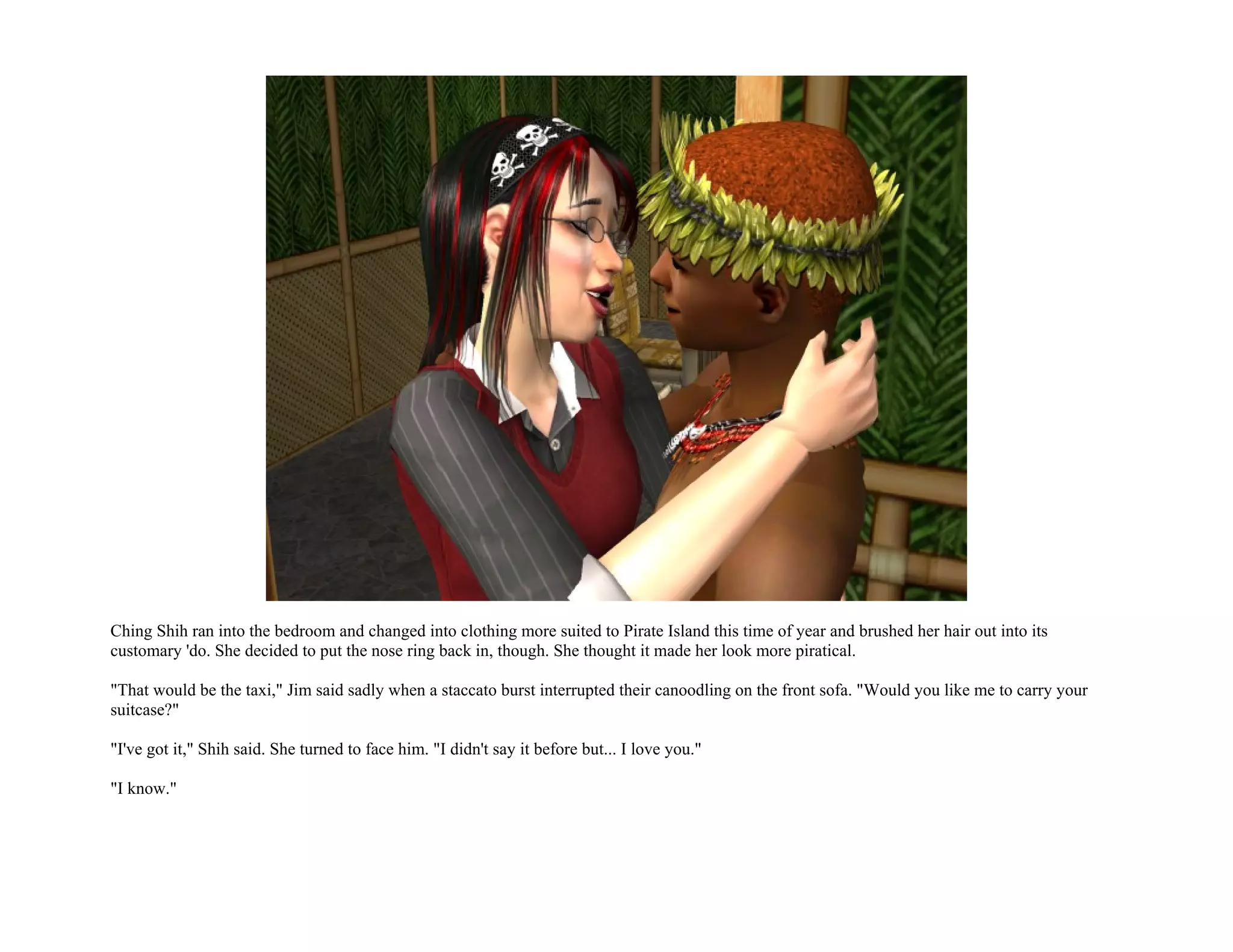 Ching Shih ran into the bedroom and changed into clothing more suited to Pirate Island this time of year and brushed her hair out into its
customary 'do. She decided to put the nose ring back in, though. She thought it made her look more piratical.

"That would be the taxi," Jim said sadly when a staccato burst interrupted their canoodling on the front sofa. "Would you like me to carry your
suitcase?"

"I've got it," Shih said. She turned to face him. "I didn't say it before but... I love you."

"I know."
 