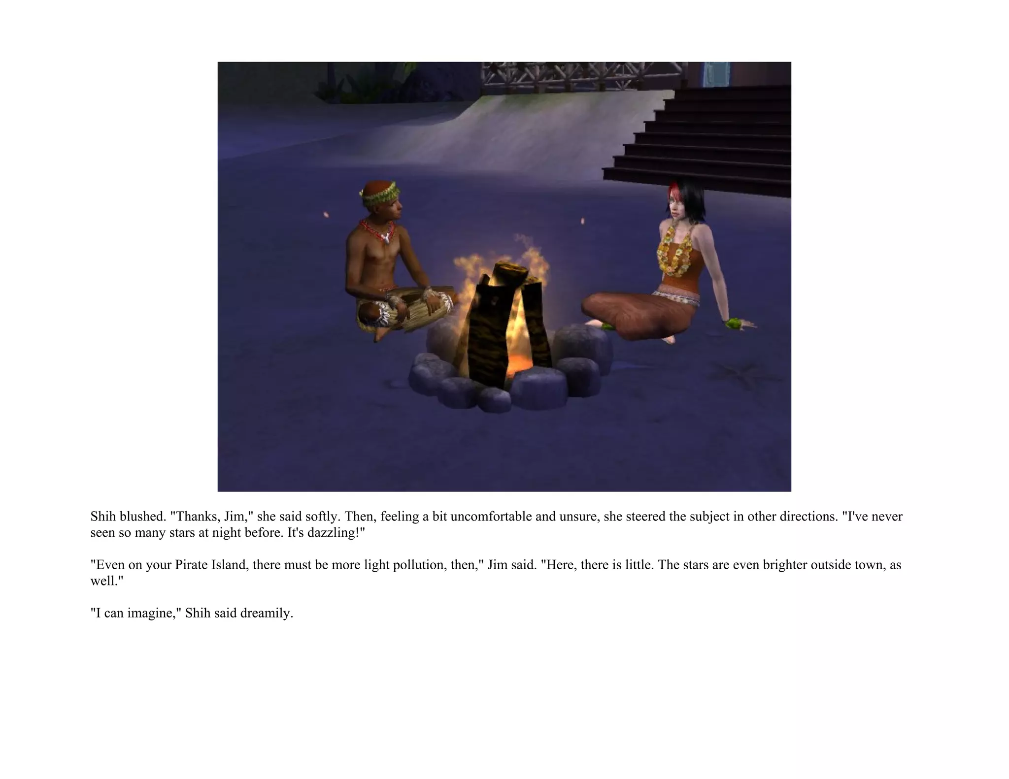 Shih blushed. "Thanks, Jim," she said softly. Then, feeling a bit uncomfortable and unsure, she steered the subject in other directions. "I've never
seen so many stars at night before. It's dazzling!"

"Even on your Pirate Island, there must be more light pollution, then," Jim said. "Here, there is little. The stars are even brighter outside town, as
well."

"I can imagine," Shih said dreamily.
 