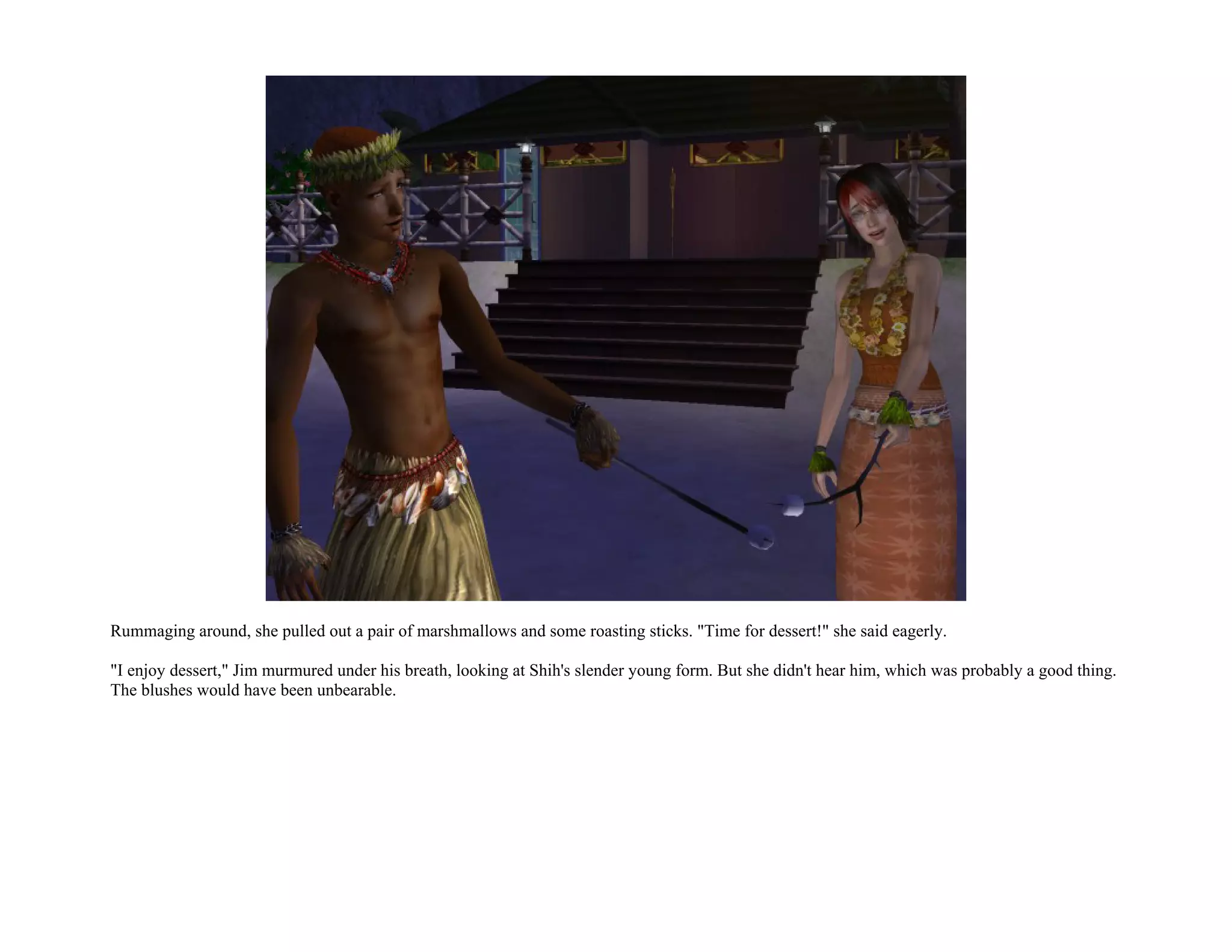 Rummaging around, she pulled out a pair of marshmallows and some roasting sticks. "Time for dessert!" she said eagerly.

"I enjoy dessert," Jim murmured under his breath, looking at Shih's slender young form. But she didn't hear him, which was probably a good thing.
The blushes would have been unbearable.
 