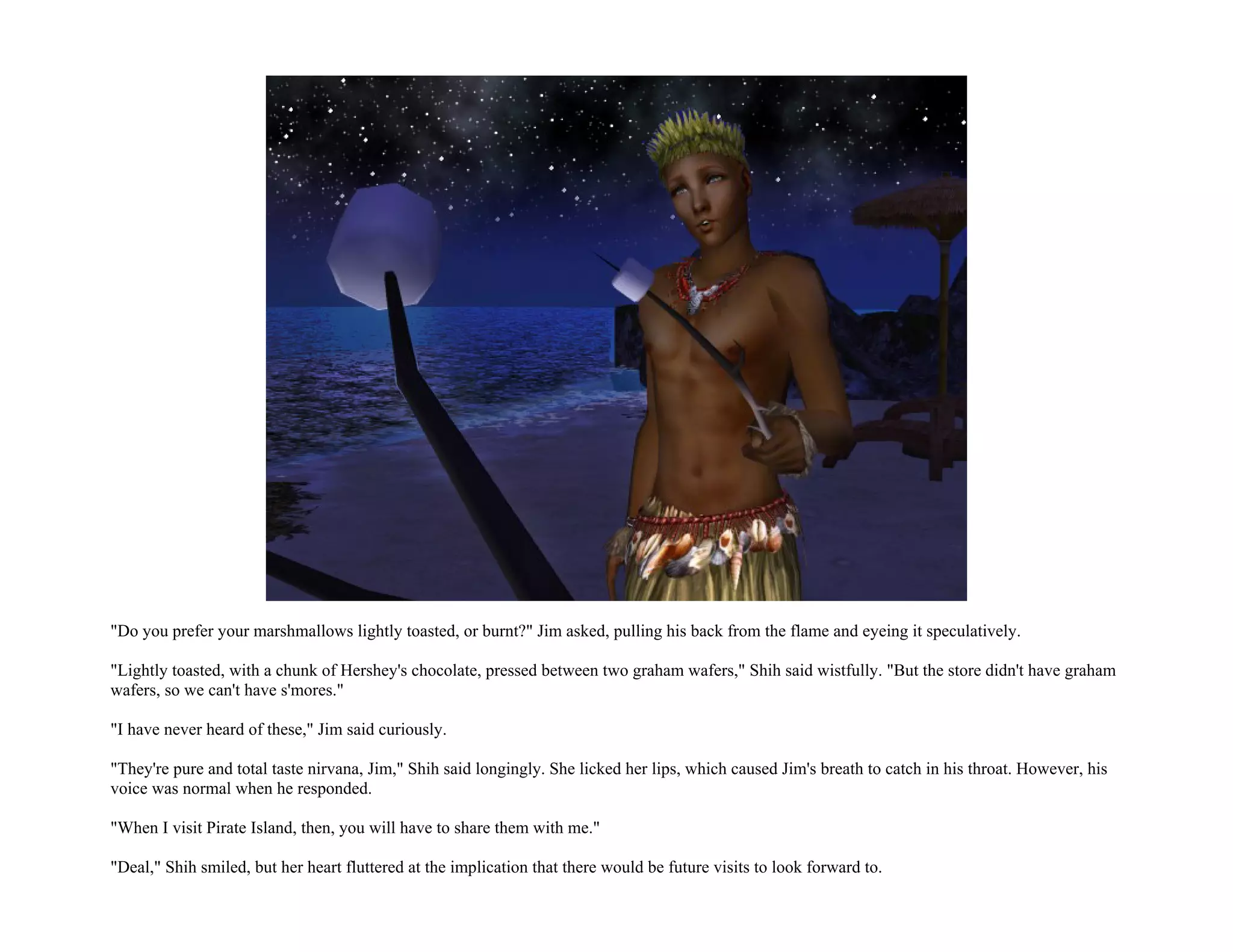 "Do you prefer your marshmallows lightly toasted, or burnt?" Jim asked, pulling his back from the flame and eyeing it speculatively.

"Lightly toasted, with a chunk of Hershey's chocolate, pressed between two graham wafers," Shih said wistfully. "But the store didn't have graham
wafers, so we can't have s'mores."

"I have never heard of these," Jim said curiously.

"They're pure and total taste nirvana, Jim," Shih said longingly. She licked her lips, which caused Jim's breath to catch in his throat. However, his
voice was normal when he responded.

"When I visit Pirate Island, then, you will have to share them with me."

"Deal," Shih smiled, but her heart fluttered at the implication that there would be future visits to look forward to.
 