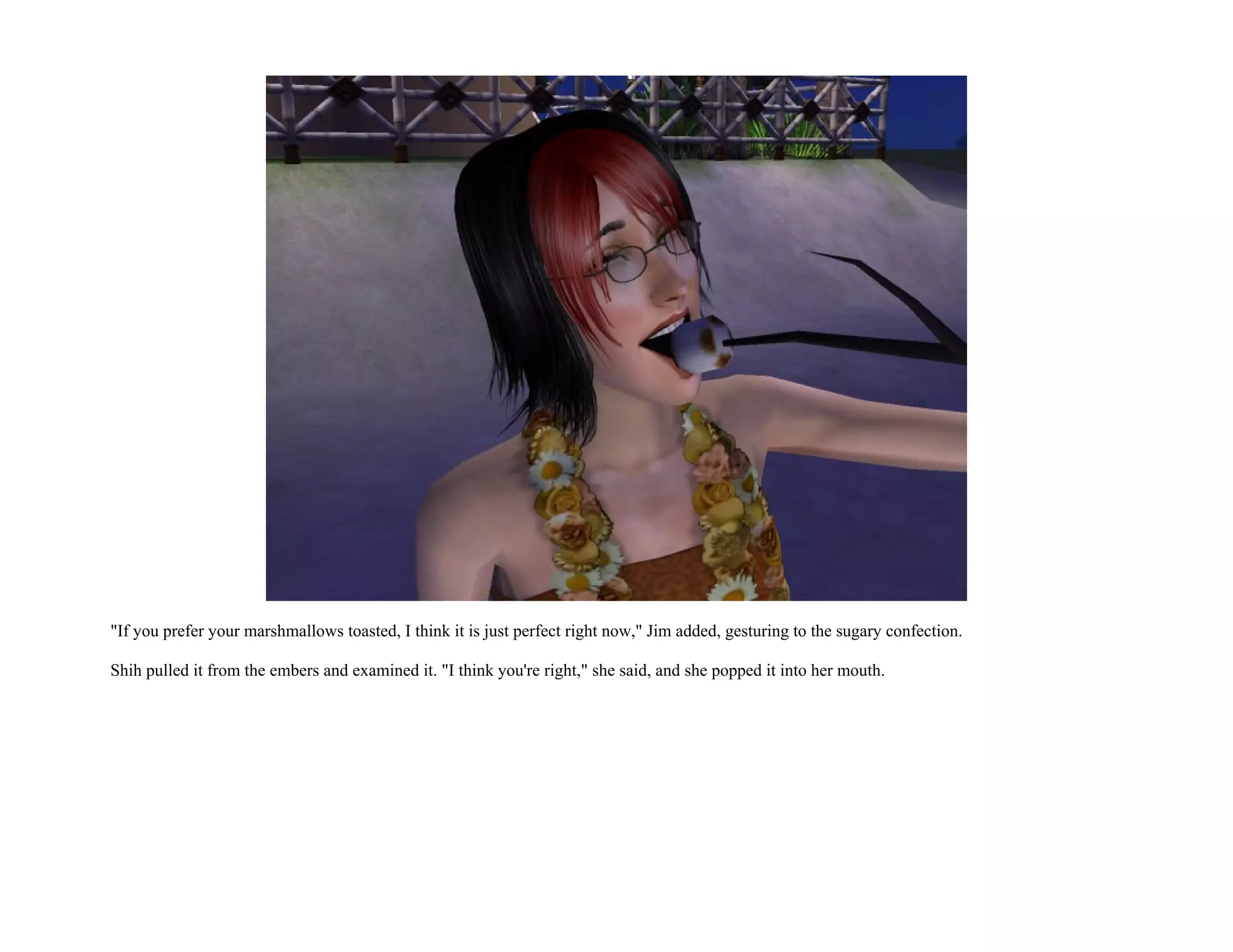 "If you prefer your marshmallows toasted, I think it is just perfect right now," Jim added, gesturing to the sugary confection.

Shih pulled it from the embers and examined it. "I think you're right," she said, and she popped it into her mouth.
 