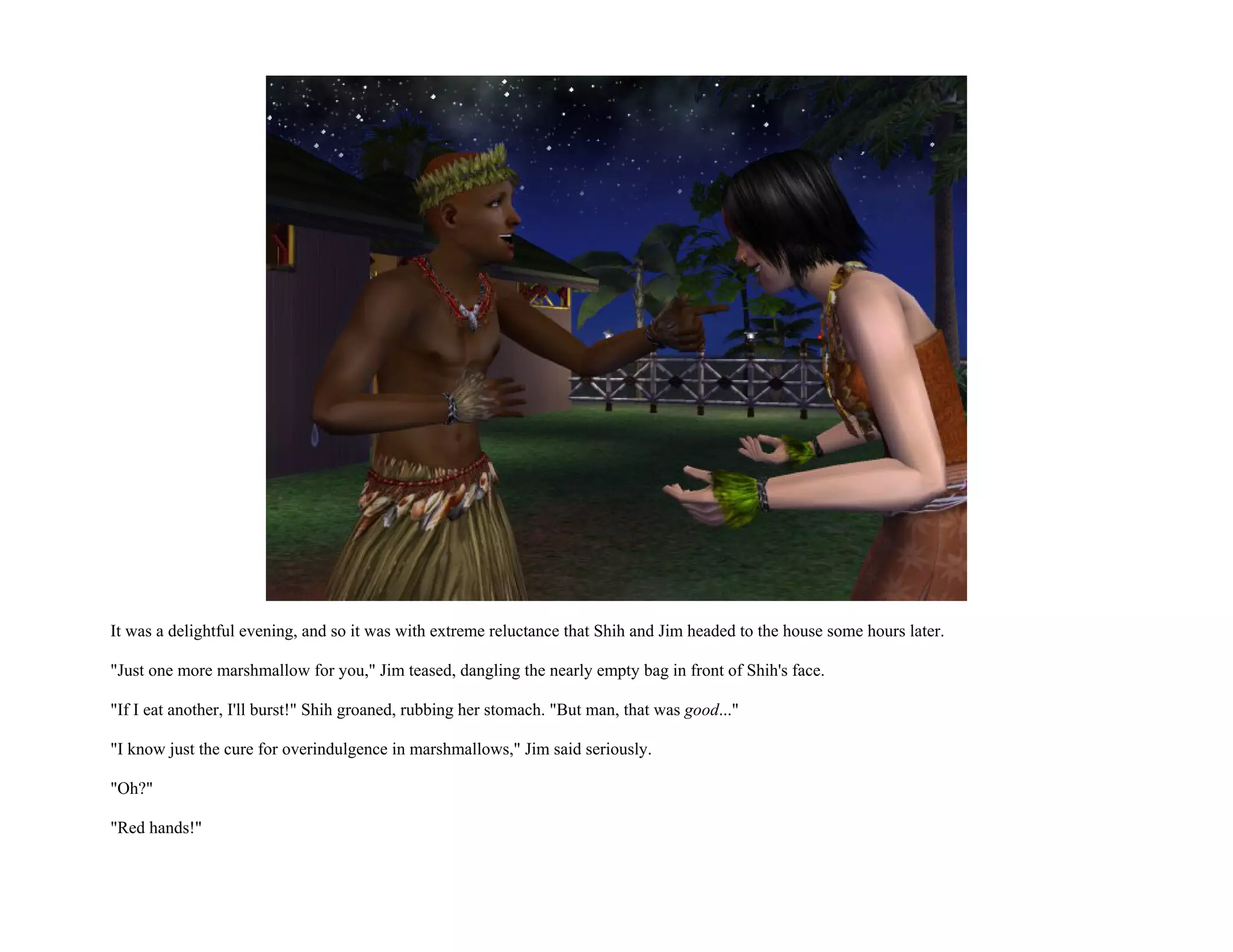 It was a delightful evening, and so it was with extreme reluctance that Shih and Jim headed to the house some hours later.

"Just one more marshmallow for you," Jim teased, dangling the nearly empty bag in front of Shih's face.

"If I eat another, I'll burst!" Shih groaned, rubbing her stomach. "But man, that was good..."

"I know just the cure for overindulgence in marshmallows," Jim said seriously.

"Oh?"

"Red hands!"
 