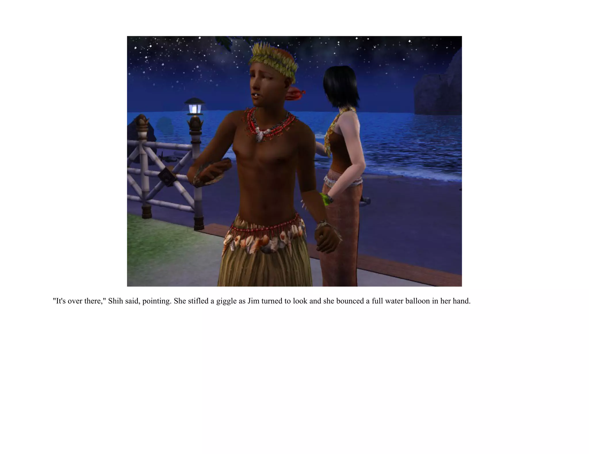 "It's over there," Shih said, pointing. She stifled a giggle as Jim turned to look and she bounced a full water balloon in her hand.
 