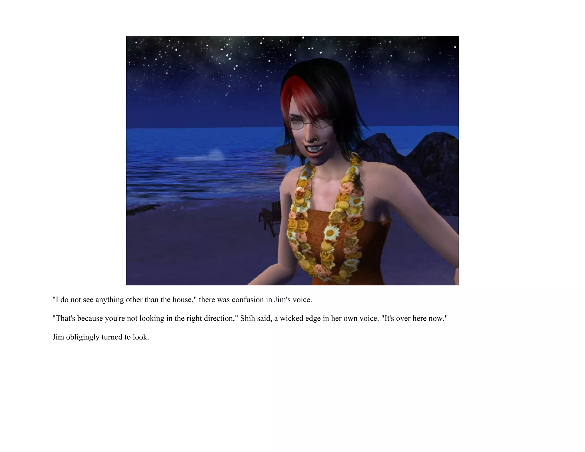 "I do not see anything other than the house," there was confusion in Jim's voice.

"That's because you're not looking in the right direction," Shih said, a wicked edge in her own voice. "It's over here now."

Jim obligingly turned to look.
 