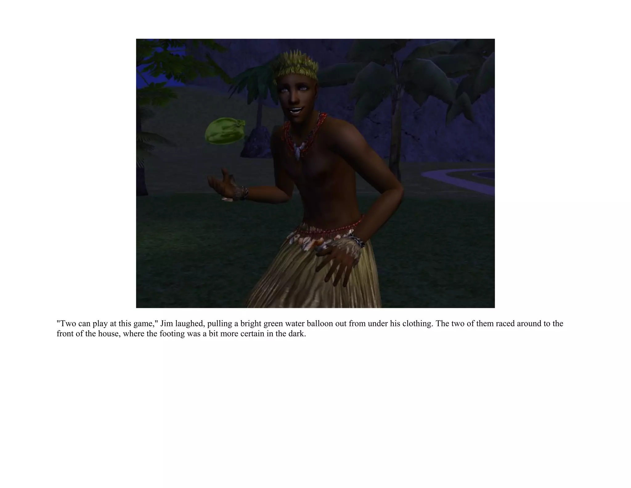 "Two can play at this game," Jim laughed, pulling a bright green water balloon out from under his clothing. The two of them raced around to the
front of the house, where the footing was a bit more certain in the dark.
 