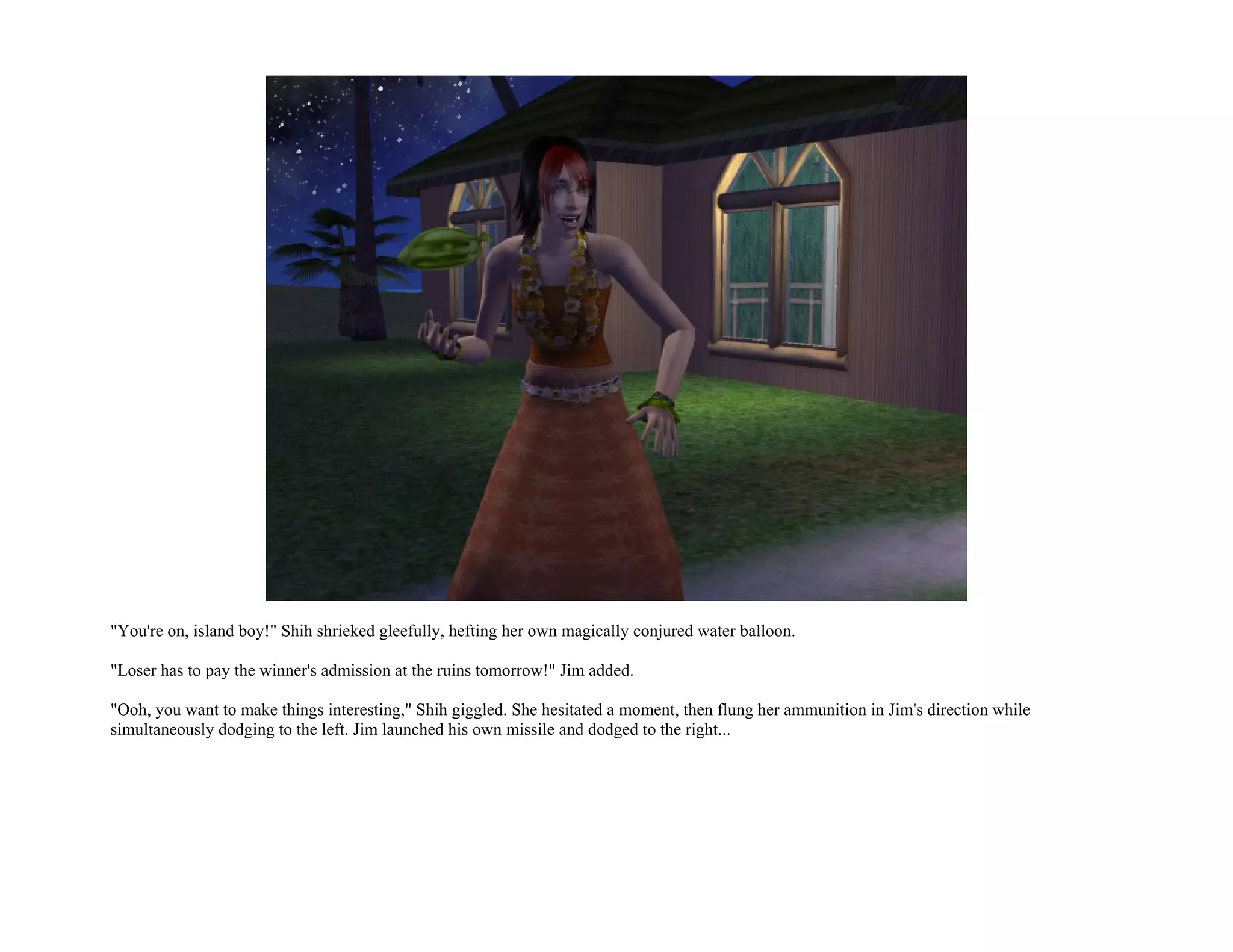 "You're on, island boy!" Shih shrieked gleefully, hefting her own magically conjured water balloon.

"Loser has to pay the winner's admission at the ruins tomorrow!" Jim added.

"Ooh, you want to make things interesting," Shih giggled. She hesitated a moment, then flung her ammunition in Jim's direction while
simultaneously dodging to the left. Jim launched his own missile and dodged to the right...
 