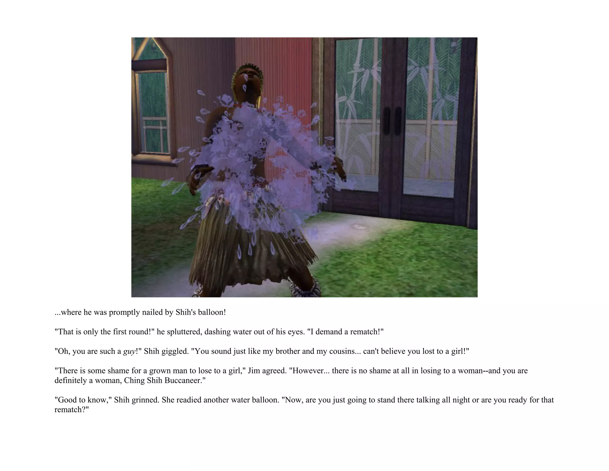 ...where he was promptly nailed by Shih's balloon!

"That is only the first round!" he spluttered, dashing water out of his eyes. "I demand a rematch!"

"Oh, you are such a guy!" Shih giggled. "You sound just like my brother and my cousins... can't believe you lost to a girl!"

"There is some shame for a grown man to lose to a girl," Jim agreed. "However... there is no shame at all in losing to a woman--and you are
definitely a woman, Ching Shih Buccaneer."

"Good to know," Shih grinned. She readied another water balloon. "Now, are you just going to stand there talking all night or are you ready for that
rematch?"
 