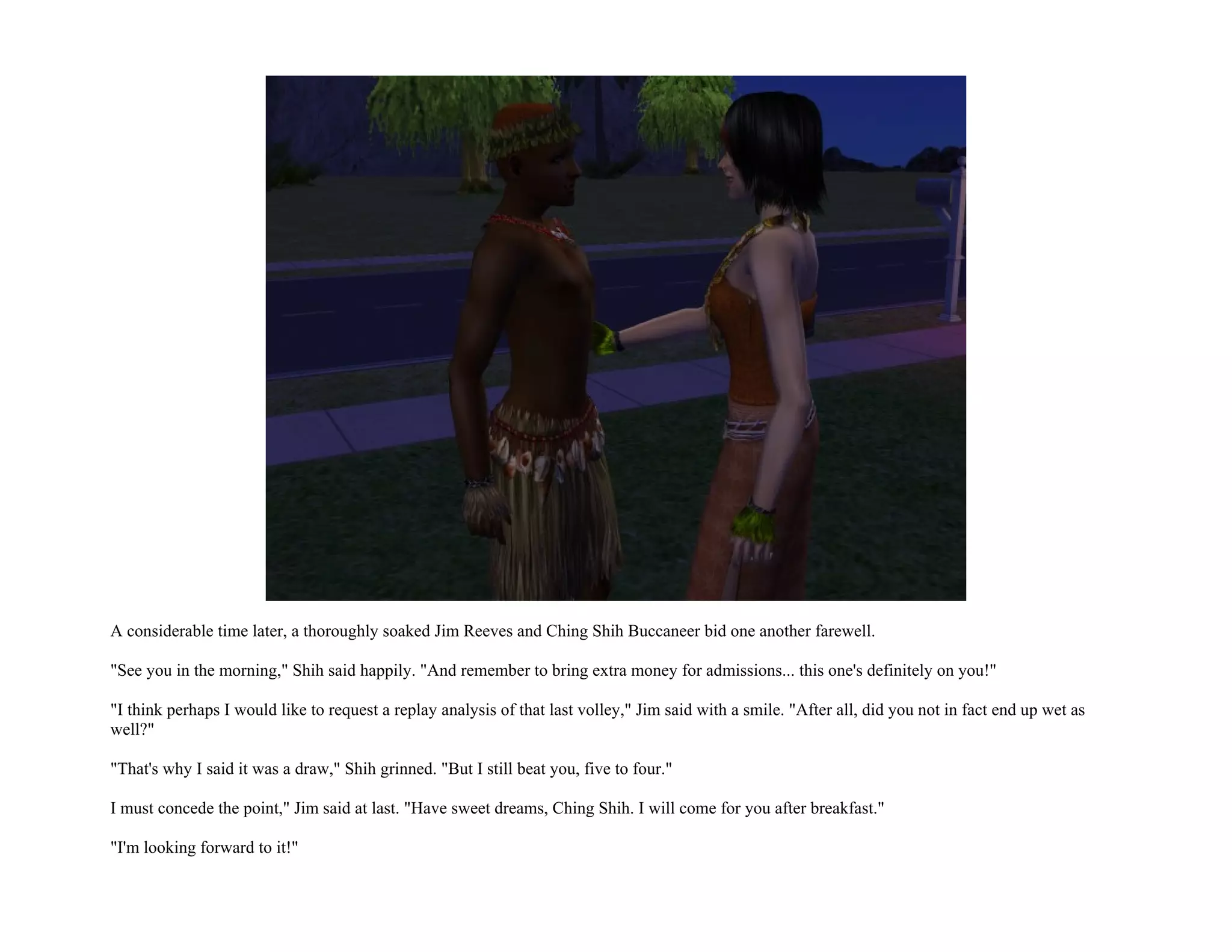 A considerable time later, a thoroughly soaked Jim Reeves and Ching Shih Buccaneer bid one another farewell.

"See you in the morning," Shih said happily. "And remember to bring extra money for admissions... this one's definitely on you!"

"I think perhaps I would like to request a replay analysis of that last volley," Jim said with a smile. "After all, did you not in fact end up wet as
well?"

"That's why I said it was a draw," Shih grinned. "But I still beat you, five to four."

I must concede the point," Jim said at last. "Have sweet dreams, Ching Shih. I will come for you after breakfast."

"I'm looking forward to it!"
 