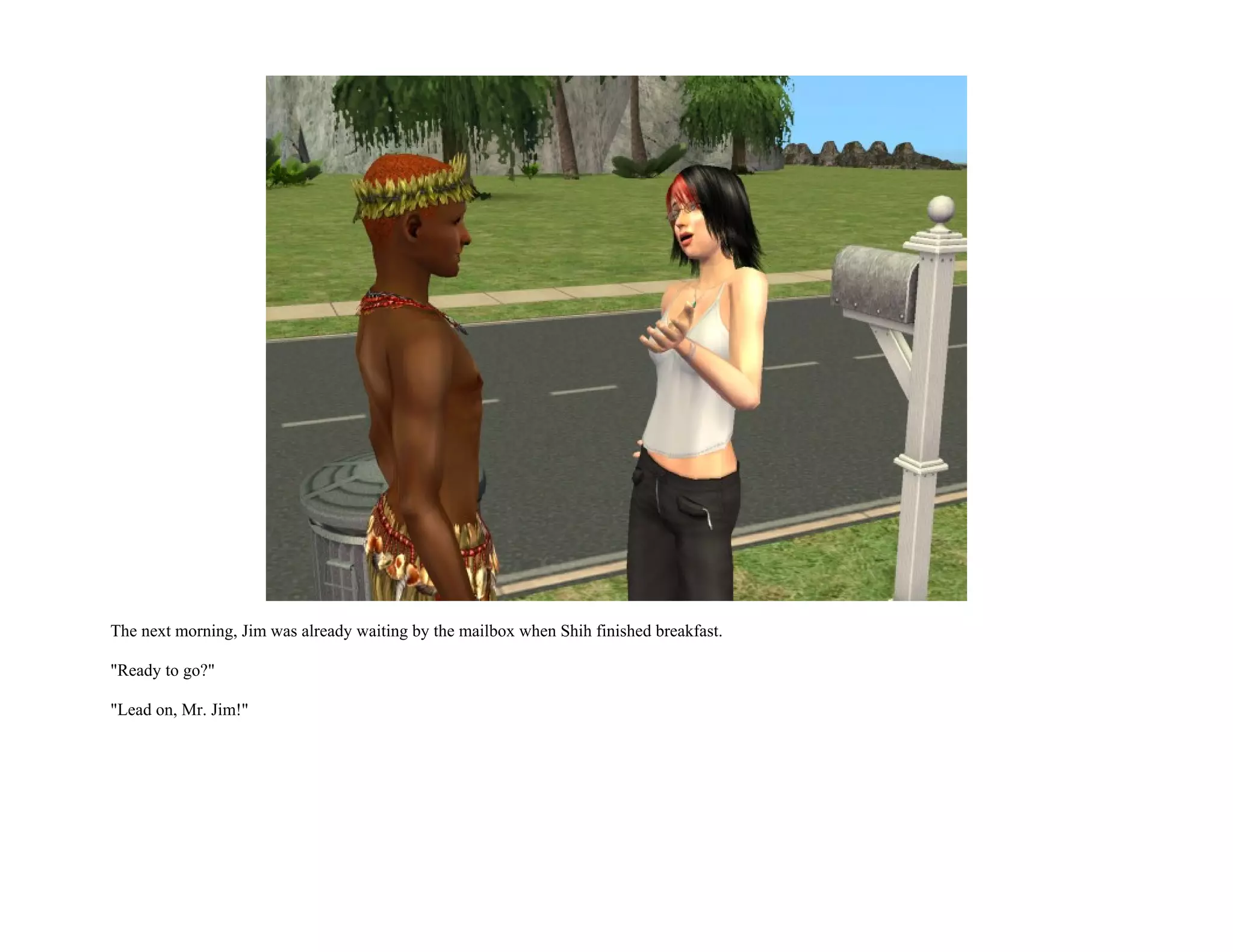 The next morning, Jim was already waiting by the mailbox when Shih finished breakfast.

"Ready to go?"

"Lead on, Mr. Jim!"
 