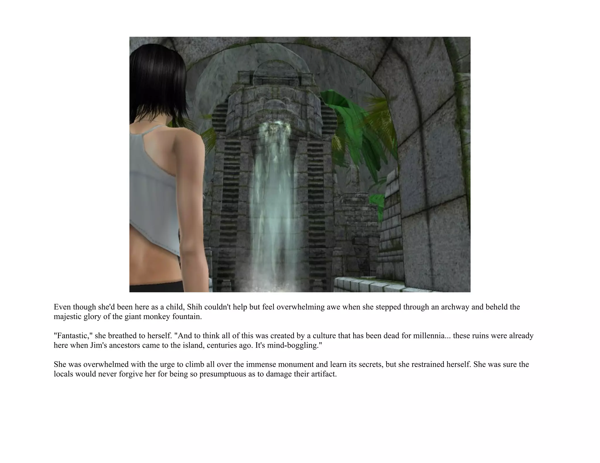 Even though she'd been here as a child, Shih couldn't help but feel overwhelming awe when she stepped through an archway and beheld the
majestic glory of the giant monkey fountain.

"Fantastic," she breathed to herself. "And to think all of this was created by a culture that has been dead for millennia... these ruins were already
here when Jim's ancestors came to the island, centuries ago. It's mind-boggling."

She was overwhelmed with the urge to climb all over the immense monument and learn its secrets, but she restrained herself. She was sure the
locals would never forgive her for being so presumptuous as to damage their artifact.
 