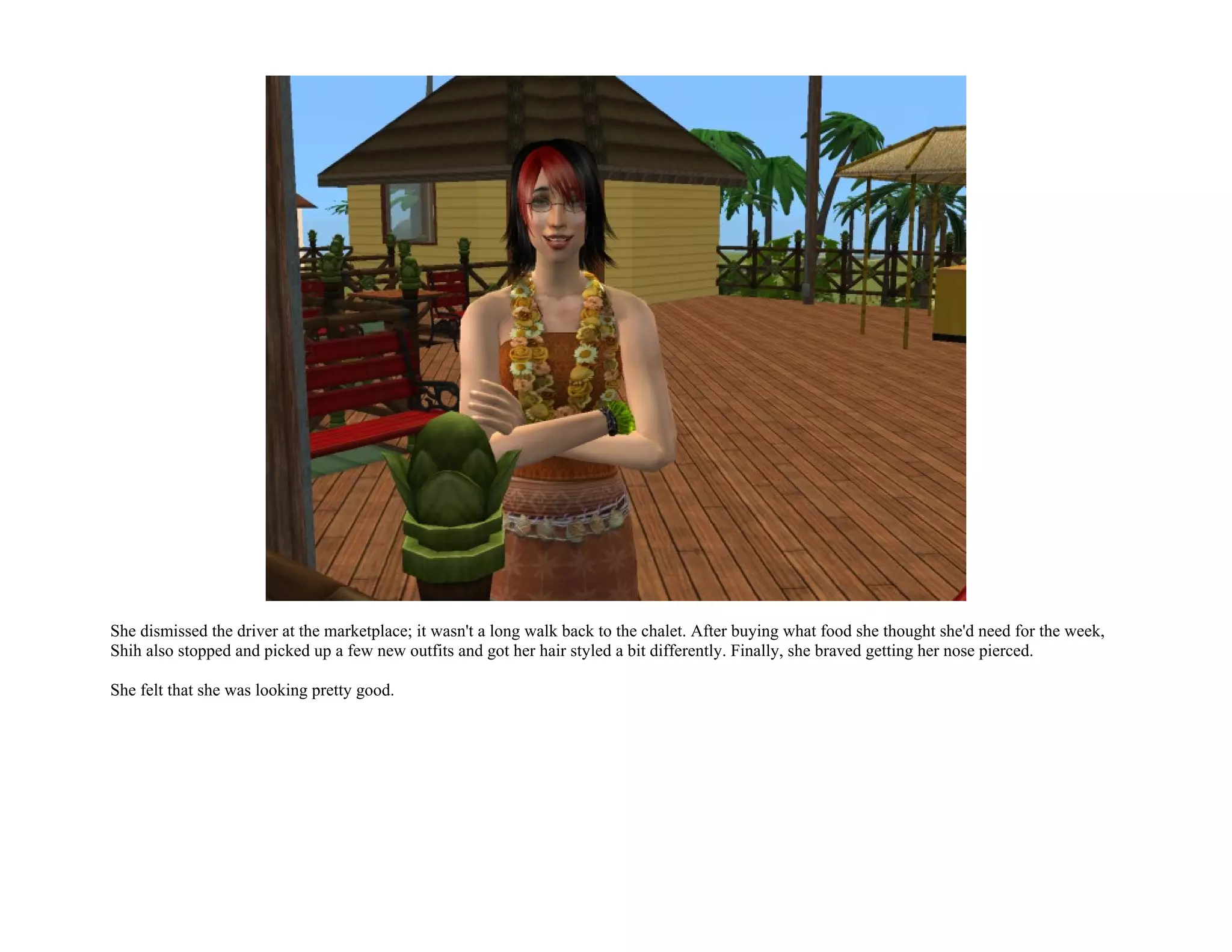 She dismissed the driver at the marketplace; it wasn't a long walk back to the chalet. After buying what food she thought she'd need for the week,
Shih also stopped and picked up a few new outfits and got her hair styled a bit differently. Finally, she braved getting her nose pierced.

She felt that she was looking pretty good.
 