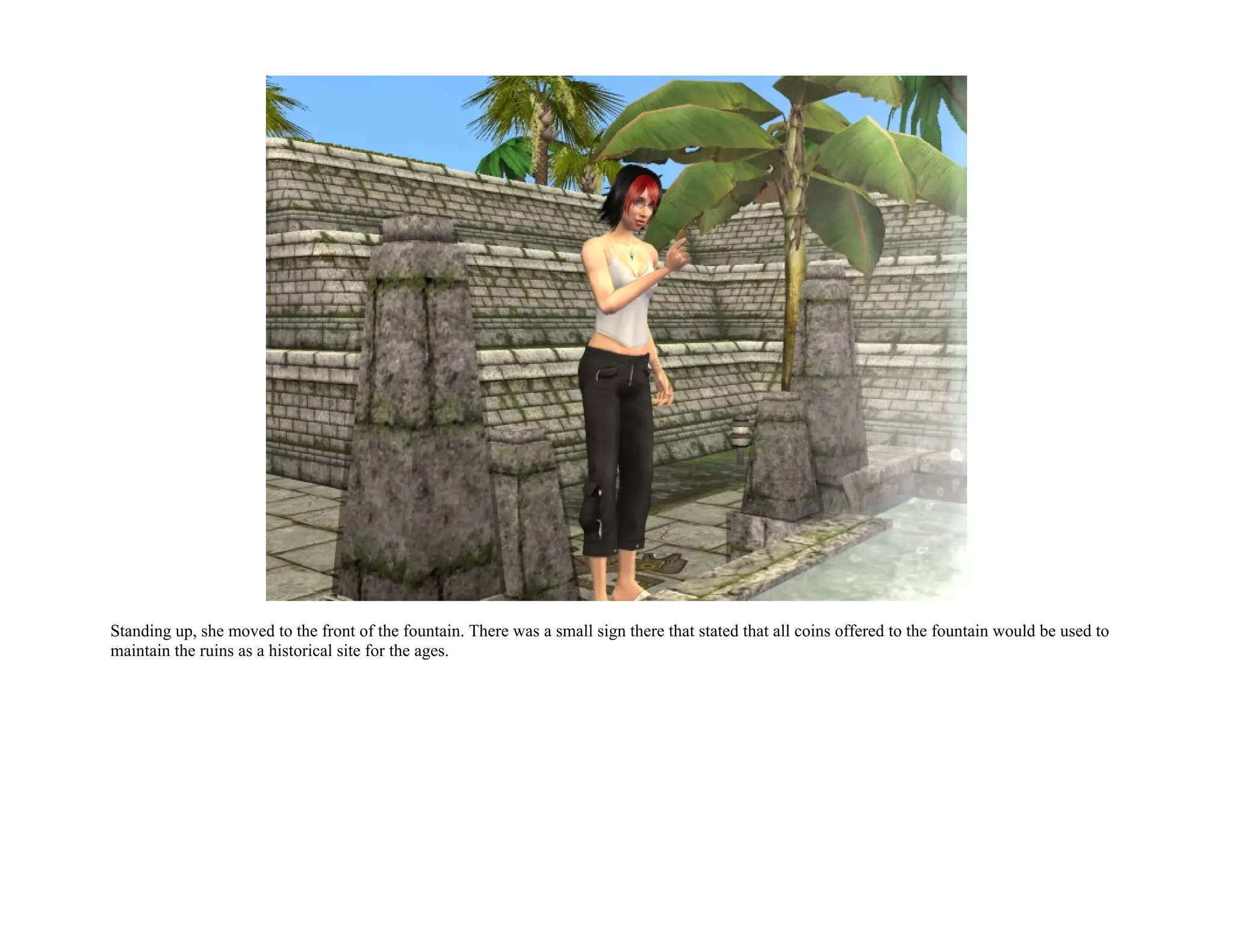 Standing up, she moved to the front of the fountain. There was a small sign there that stated that all coins offered to the fountain would be used to
maintain the ruins as a historical site for the ages.
 