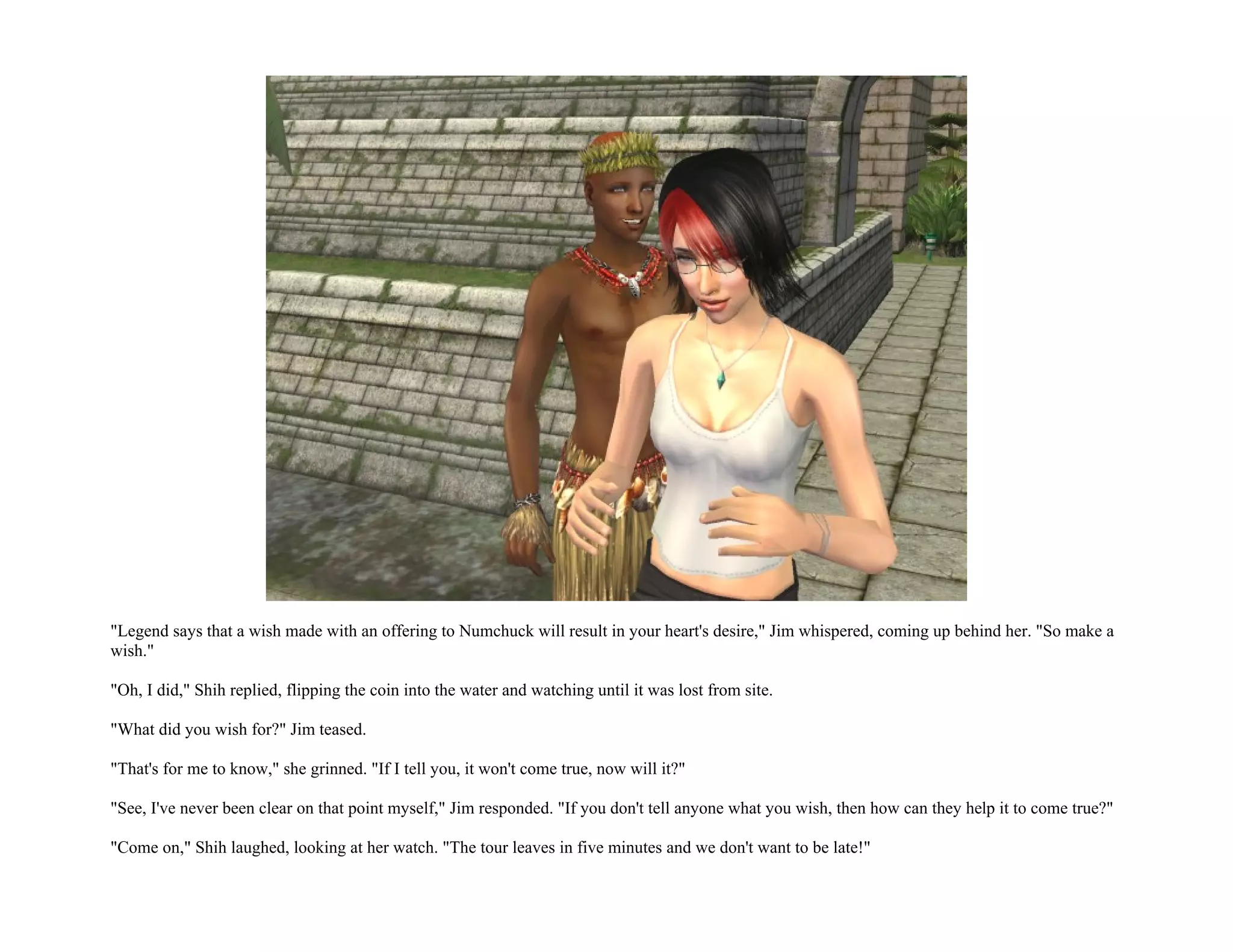 "Legend says that a wish made with an offering to Numchuck will result in your heart's desire," Jim whispered, coming up behind her. "So make a
wish."

"Oh, I did," Shih replied, flipping the coin into the water and watching until it was lost from site.

"What did you wish for?" Jim teased.

"That's for me to know," she grinned. "If I tell you, it won't come true, now will it?"

"See, I've never been clear on that point myself," Jim responded. "If you don't tell anyone what you wish, then how can they help it to come true?"

"Come on," Shih laughed, looking at her watch. "The tour leaves in five minutes and we don't want to be late!"
 