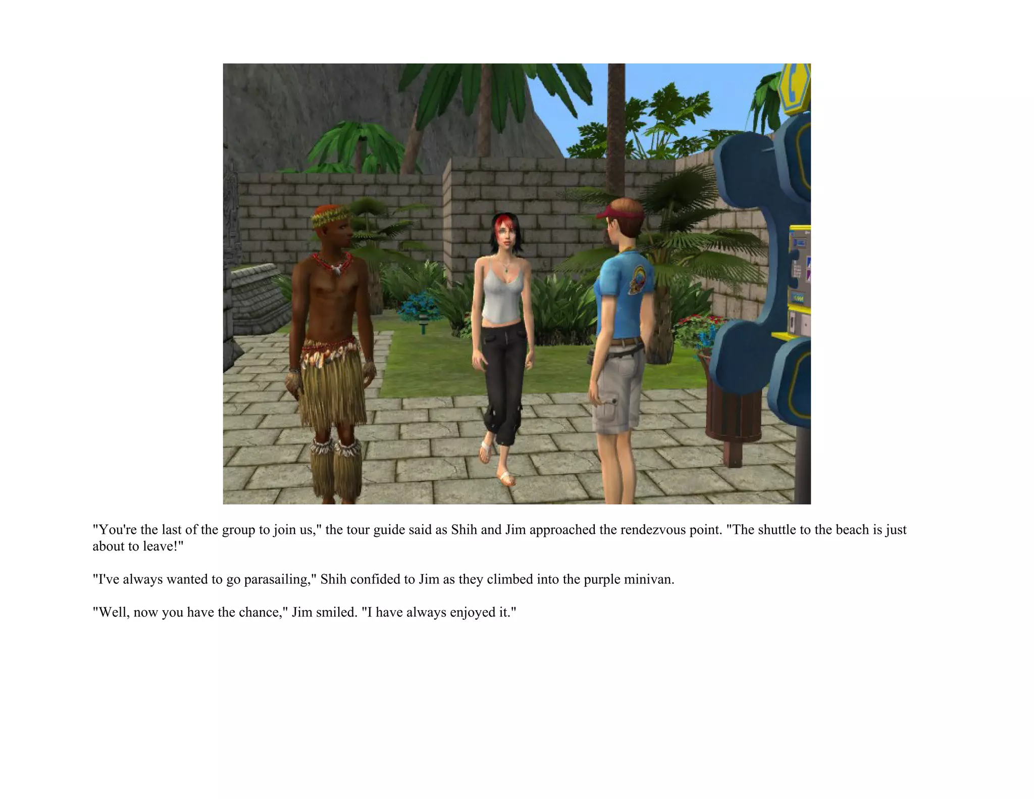 "You're the last of the group to join us," the tour guide said as Shih and Jim approached the rendezvous point. "The shuttle to the beach is just
about to leave!"

"I've always wanted to go parasailing," Shih confided to Jim as they climbed into the purple minivan.

"Well, now you have the chance," Jim smiled. "I have always enjoyed it."
 