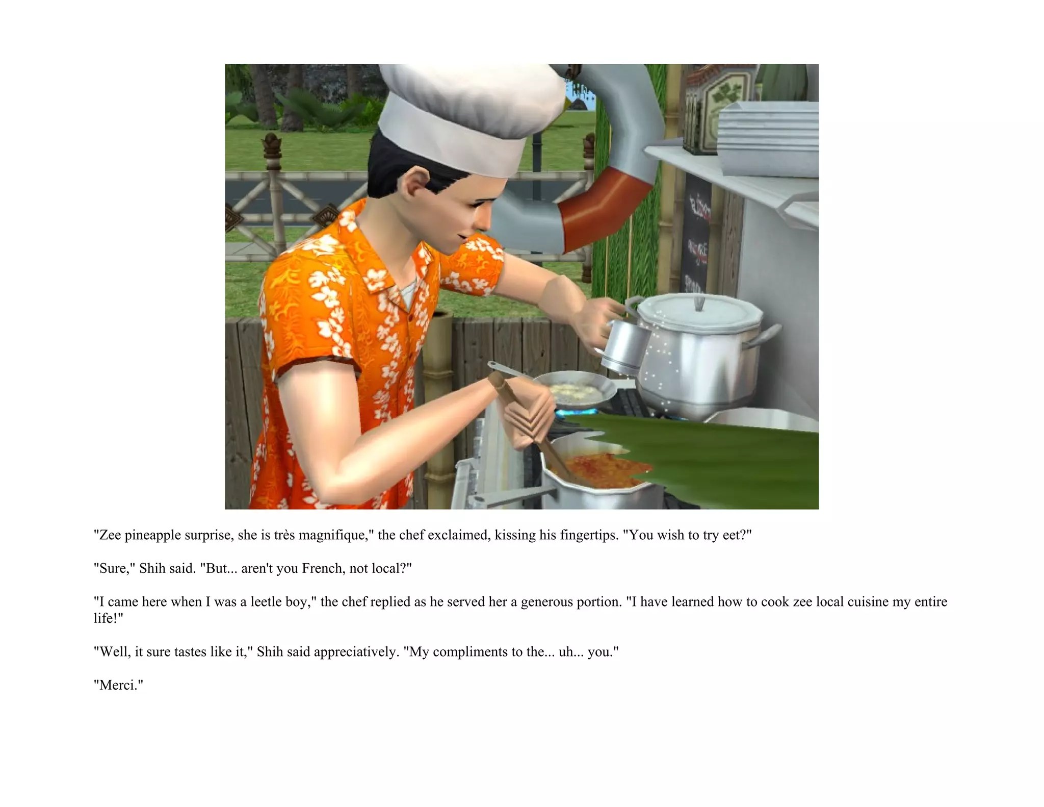 "Zee pineapple surprise, she is très magnifique," the chef exclaimed, kissing his fingertips. "You wish to try eet?"

"Sure," Shih said. "But... aren't you French, not local?"

"I came here when I was a leetle boy," the chef replied as he served her a generous portion. "I have learned how to cook zee local cuisine my entire
life!"

"Well, it sure tastes like it," Shih said appreciatively. "My compliments to the... uh... you."

"Merci."
 