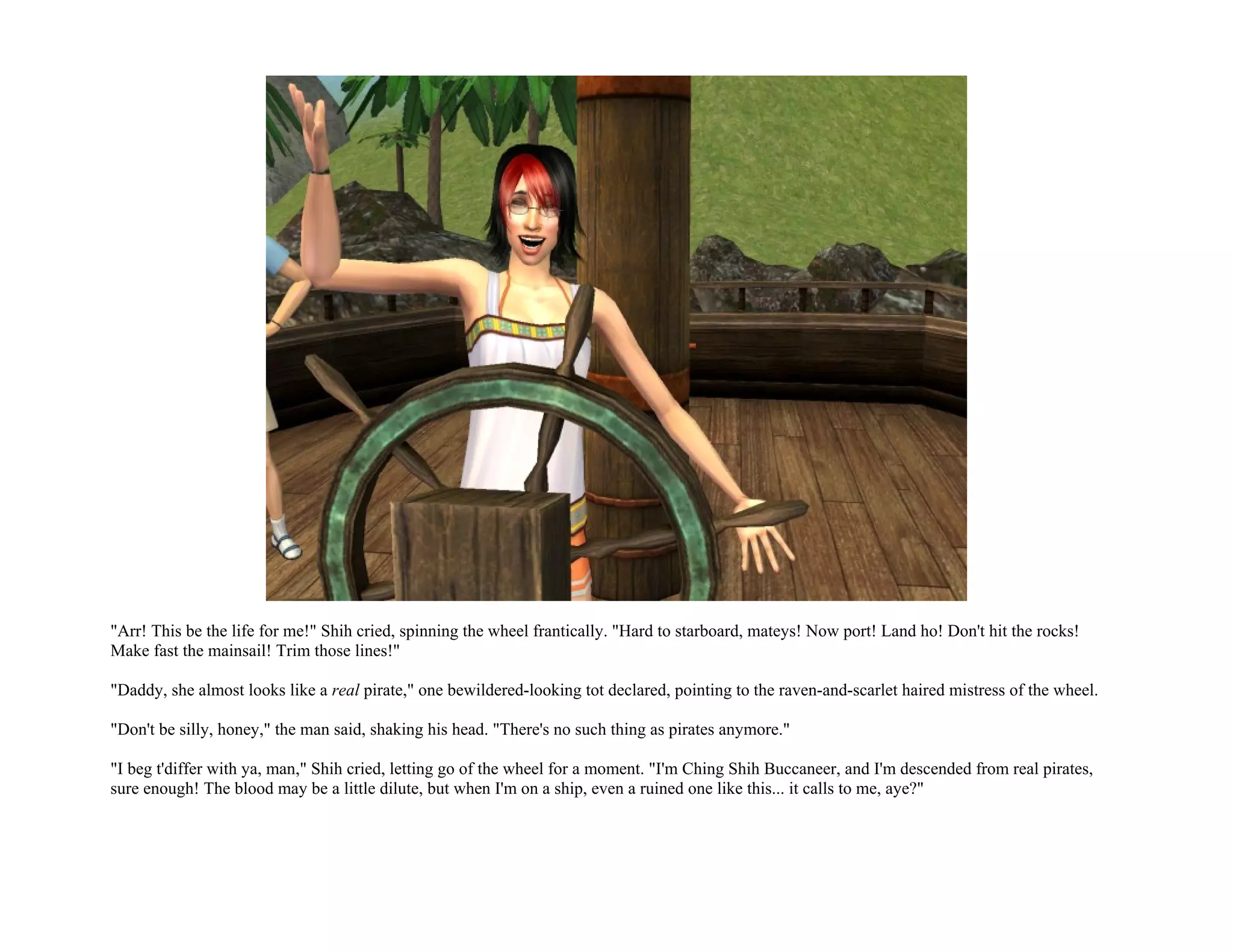 "Arr! This be the life for me!" Shih cried, spinning the wheel frantically. "Hard to starboard, mateys! Now port! Land ho! Don't hit the rocks!
Make fast the mainsail! Trim those lines!"

"Daddy, she almost looks like a real pirate," one bewildered-looking tot declared, pointing to the raven-and-scarlet haired mistress of the wheel.

"Don't be silly, honey," the man said, shaking his head. "There's no such thing as pirates anymore."

"I beg t'differ with ya, man," Shih cried, letting go of the wheel for a moment. "I'm Ching Shih Buccaneer, and I'm descended from real pirates,
sure enough! The blood may be a little dilute, but when I'm on a ship, even a ruined one like this... it calls to me, aye?"
 