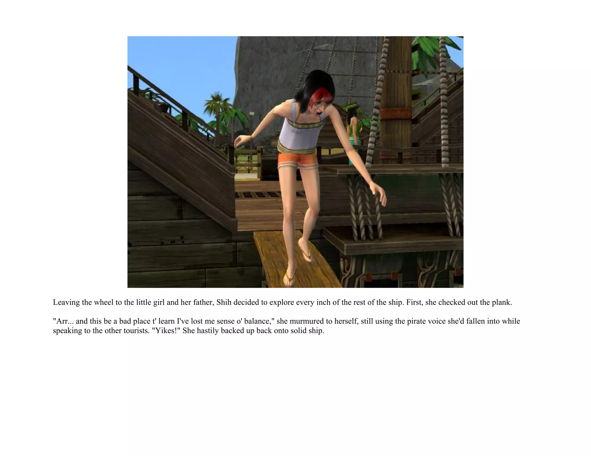 Leaving the wheel to the little girl and her father, Shih decided to explore every inch of the rest of the ship. First, she checked out the plank.

"Arr... and this be a bad place t' learn I've lost me sense o' balance," she murmured to herself, still using the pirate voice she'd fallen into while
speaking to the other tourists. "Yikes!" She hastily backed up back onto solid ship.
 