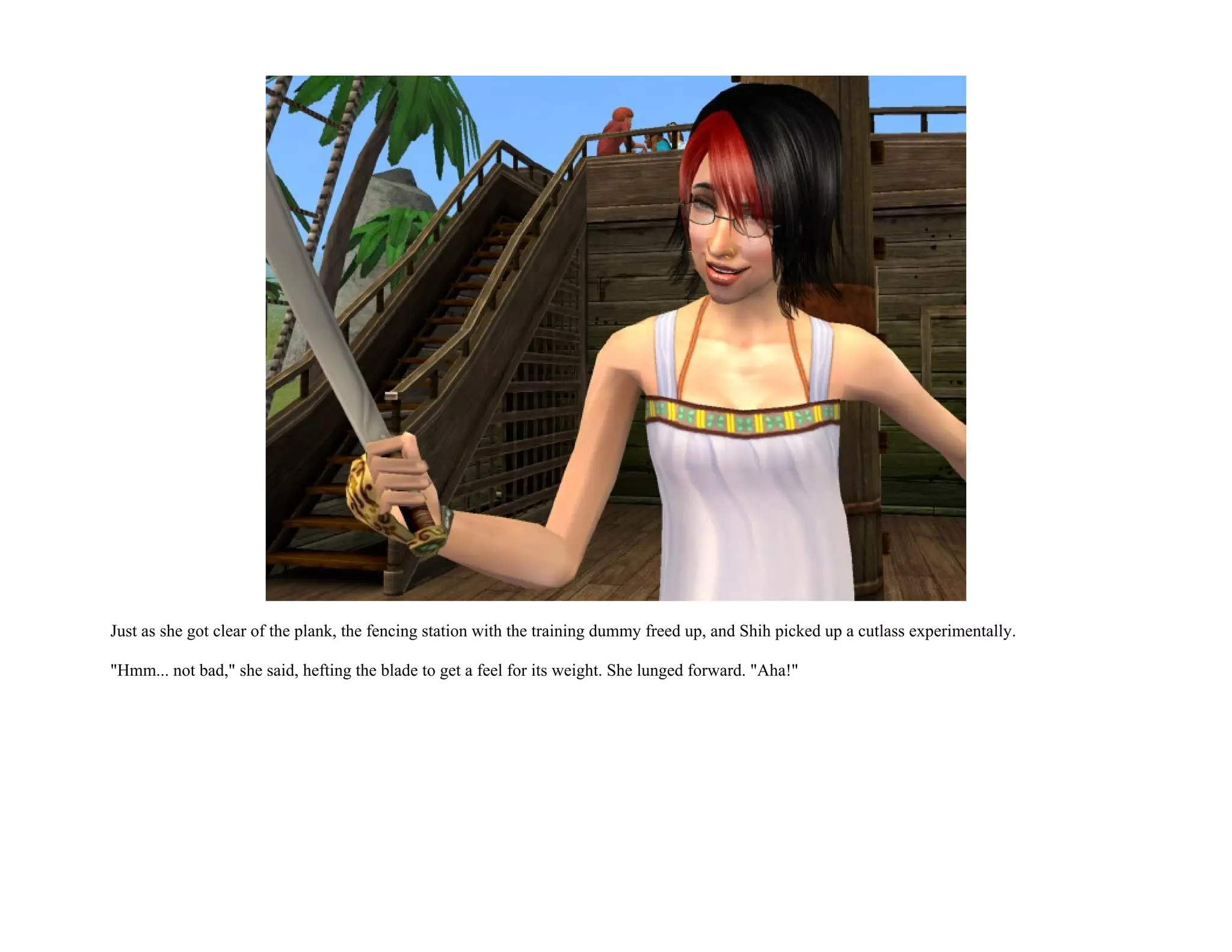 Just as she got clear of the plank, the fencing station with the training dummy freed up, and Shih picked up a cutlass experimentally.

"Hmm... not bad," she said, hefting the blade to get a feel for its weight. She lunged forward. "Aha!"
 