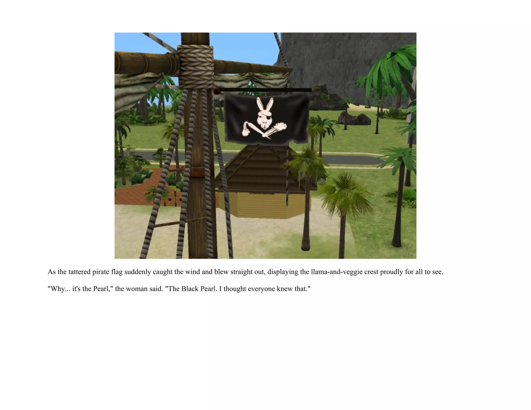 As the tattered pirate flag suddenly caught the wind and blew straight out, displaying the llama-and-veggie crest proudly for all to see.

"Why... it's the Pearl," the woman said. "The Black Pearl. I thought everyone knew that."
 