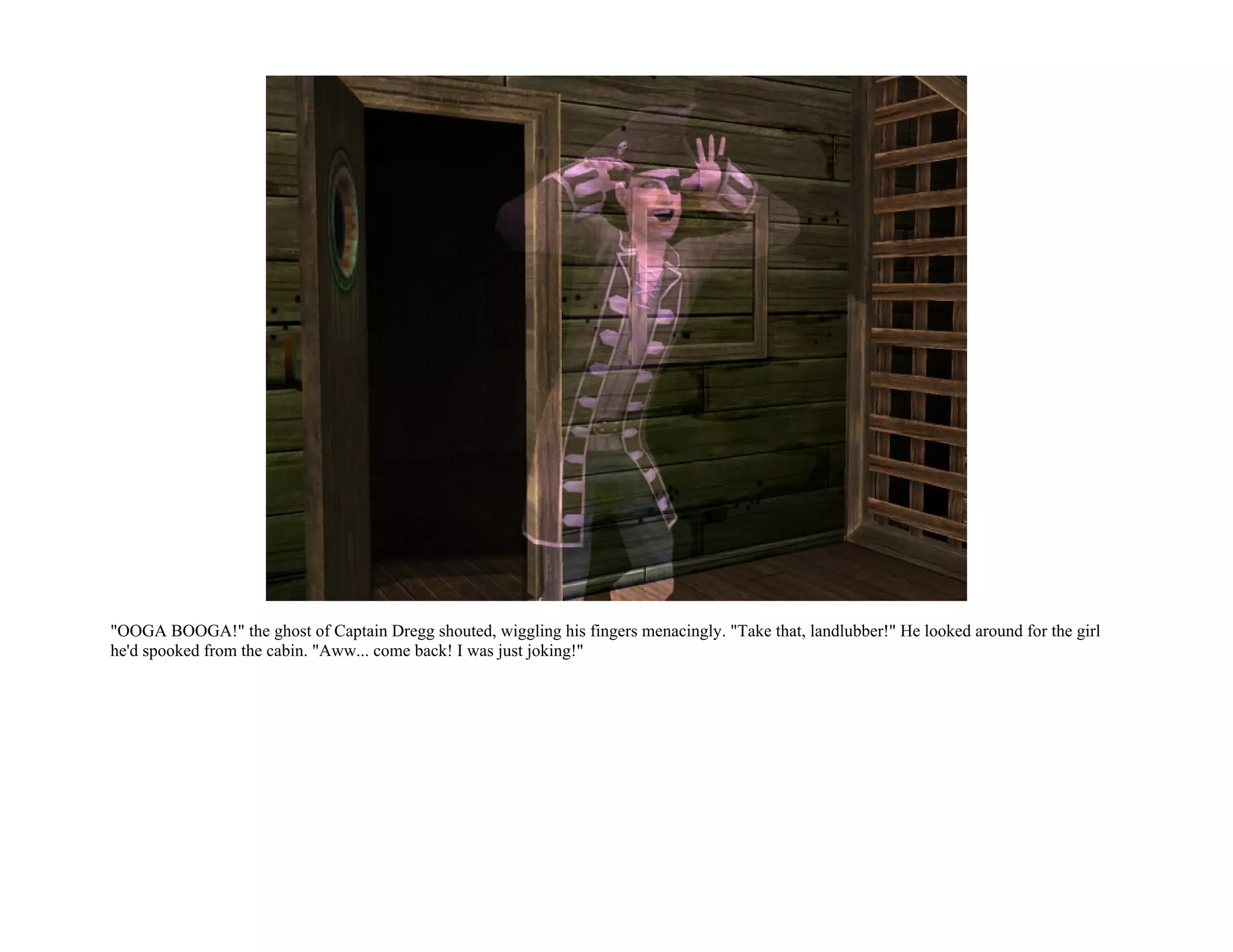 "OOGA BOOGA!" the ghost of Captain Dregg shouted, wiggling his fingers menacingly. "Take that, landlubber!" He looked around for the girl
he'd spooked from the cabin. "Aww... come back! I was just joking!"
 