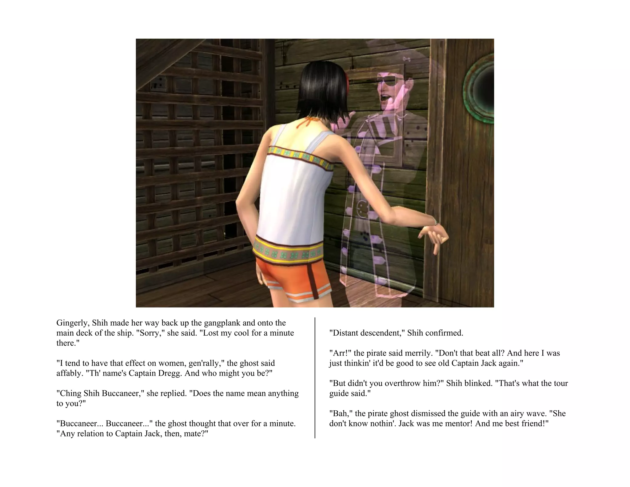 Gingerly, Shih made her way back up the gangplank and onto the
main deck of the ship. "Sorry," she said. "Lost my cool for a minute    "Distant descendent," Shih confirmed.
there."
                                                                        "Arr!" the pirate said merrily. "Don't that beat all? And here I was
"I tend to have that effect on women, gen'rally," the ghost said        just thinkin' it'd be good to see old Captain Jack again."
affably. "Th' name's Captain Dregg. And who might you be?"
                                                                        "But didn't you overthrow him?" Shih blinked. "That's what the tour
"Ching Shih Buccaneer," she replied. "Does the name mean anything       guide said."
to you?"
                                                                        "Bah," the pirate ghost dismissed the guide with an airy wave. "She
"Buccaneer... Buccaneer..." the ghost thought that over for a minute.   don't know nothin'. Jack was me mentor! And me best friend!"
"Any relation to Captain Jack, then, mate?"
 