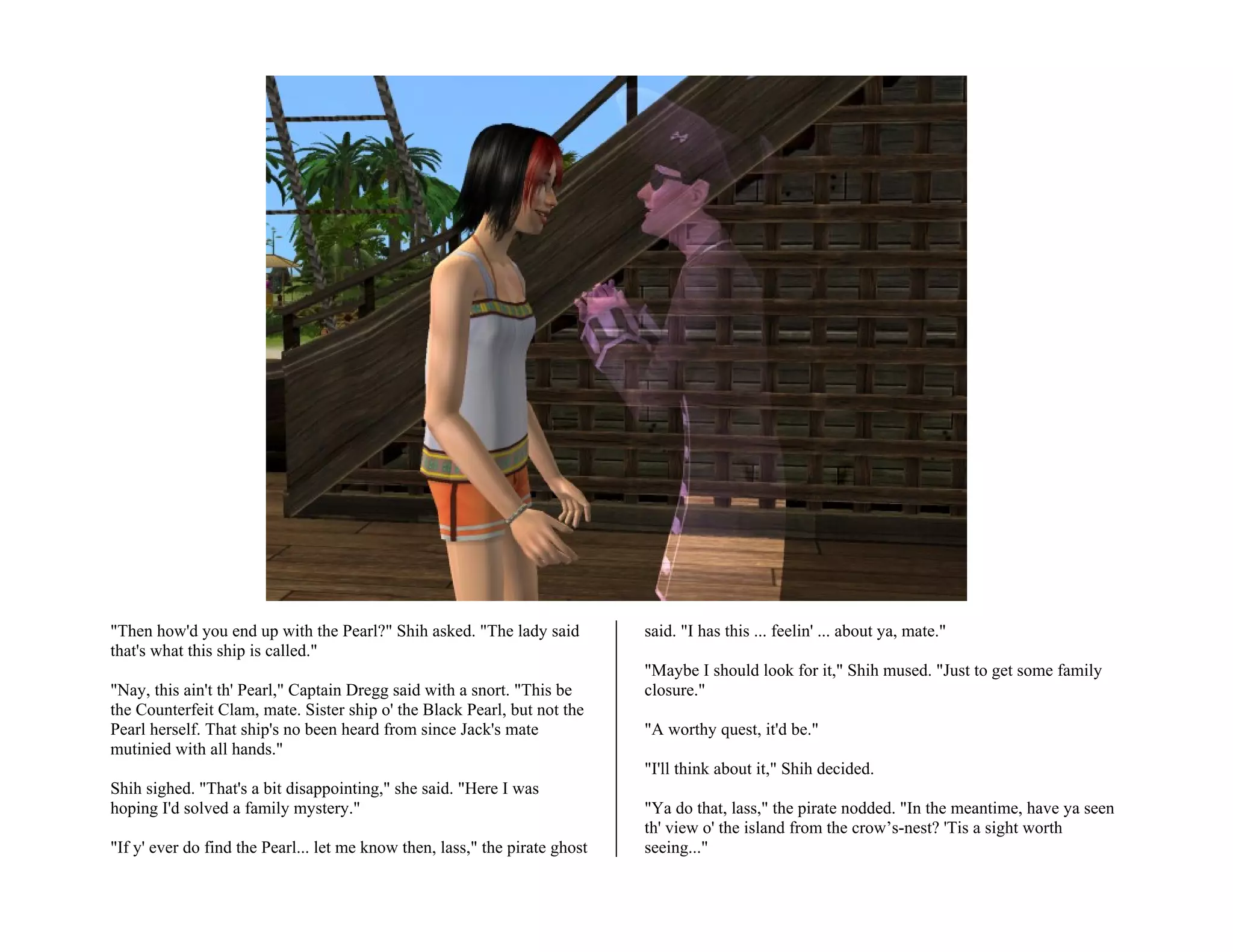 "Then how'd you end up with the Pearl?" Shih asked. "The lady said           said. "I has this ... feelin' ... about ya, mate."
that's what this ship is called."
                                                                             "Maybe I should look for it," Shih mused. "Just to get some family
"Nay, this ain't th' Pearl," Captain Dregg said with a snort. "This be       closure."
the Counterfeit Clam, mate. Sister ship o' the Black Pearl, but not the
Pearl herself. That ship's no been heard from since Jack's mate              "A worthy quest, it'd be."
mutinied with all hands."
                                                                             "I'll think about it," Shih decided.
Shih sighed. "That's a bit disappointing," she said. "Here I was
hoping I'd solved a family mystery."                                         "Ya do that, lass," the pirate nodded. "In the meantime, have ya seen
                                                                             th' view o' the island from the crow’s-nest? 'Tis a sight worth
"If y' ever do find the Pearl... let me know then, lass," the pirate ghost   seeing..."
 