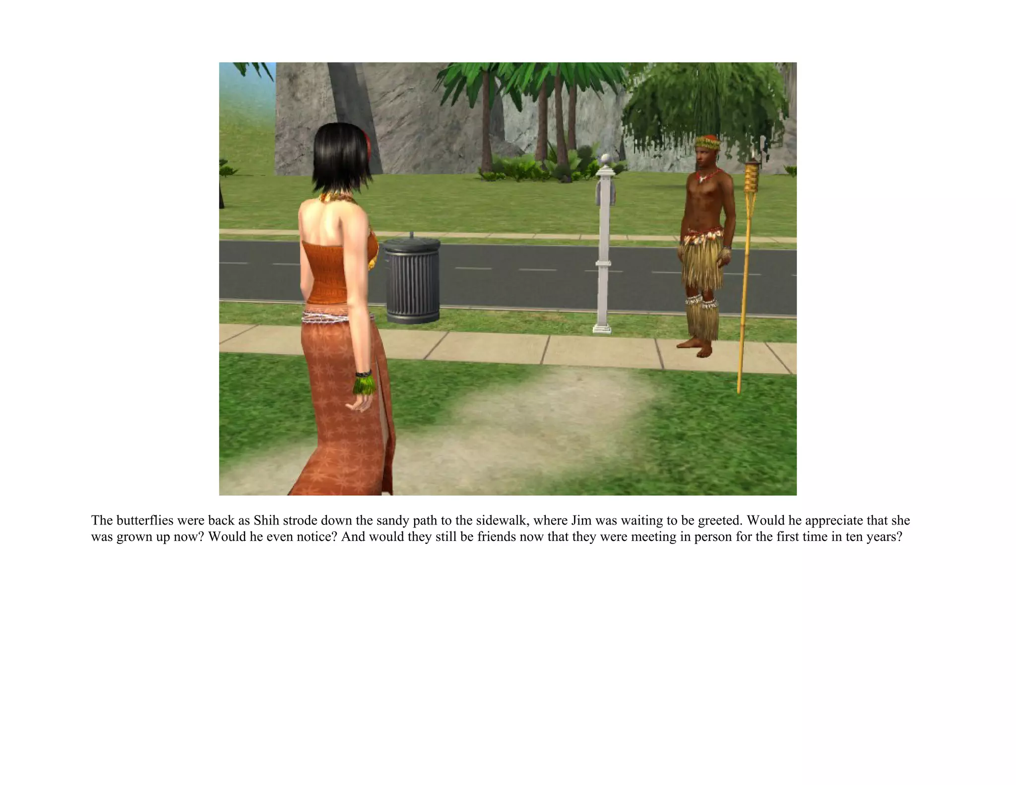 The butterflies were back as Shih strode down the sandy path to the sidewalk, where Jim was waiting to be greeted. Would he appreciate that she
was grown up now? Would he even notice? And would they still be friends now that they were meeting in person for the first time in ten years?
 