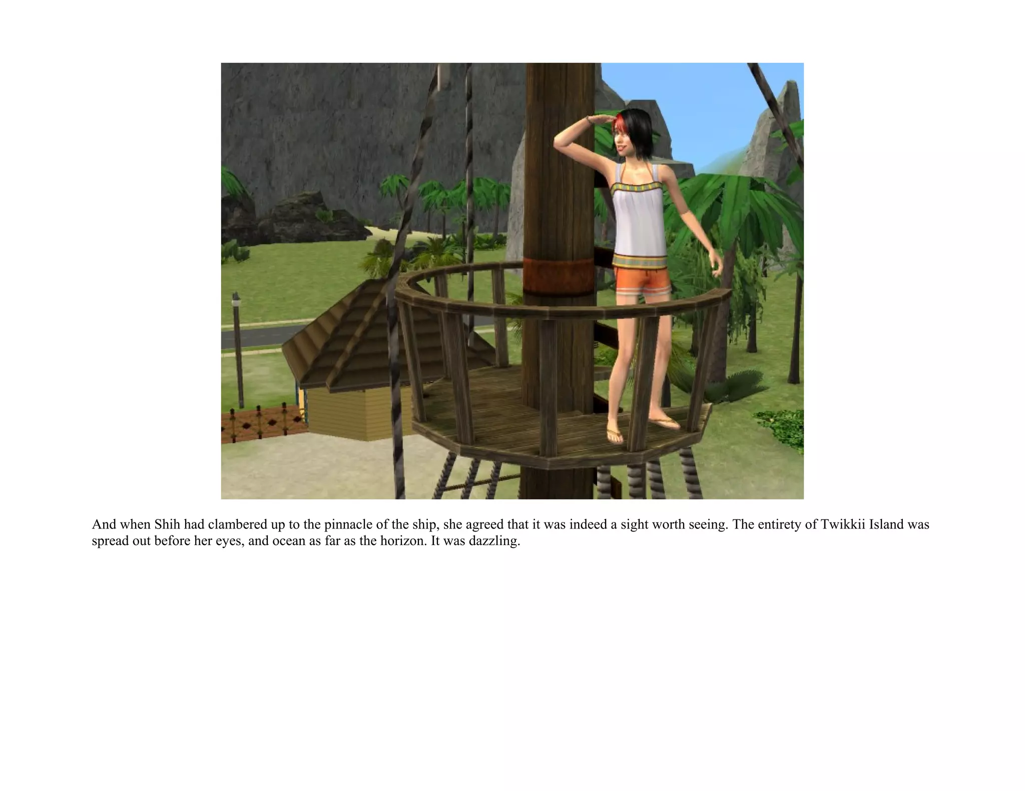 And when Shih had clambered up to the pinnacle of the ship, she agreed that it was indeed a sight worth seeing. The entirety of Twikkii Island was
spread out before her eyes, and ocean as far as the horizon. It was dazzling.
 