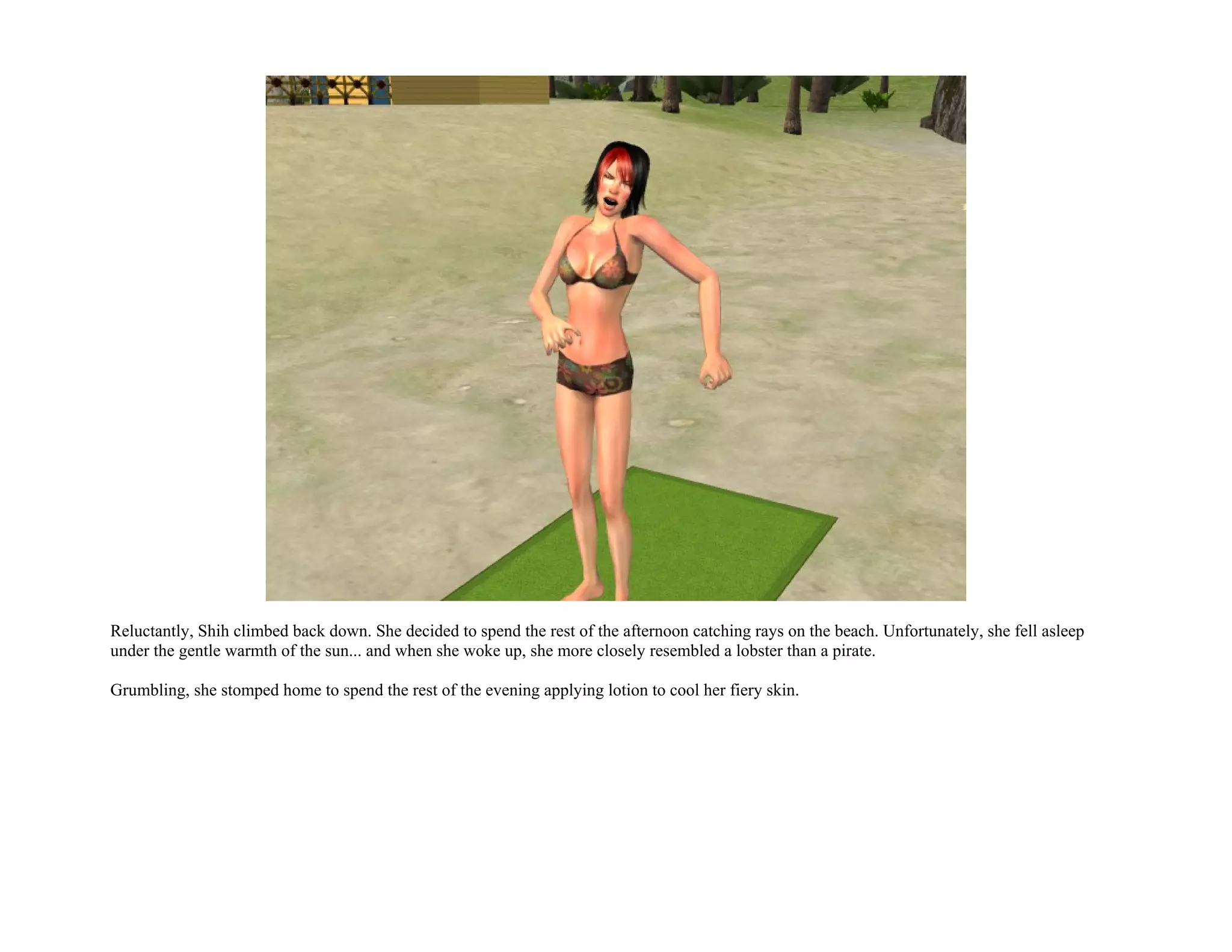 Reluctantly, Shih climbed back down. She decided to spend the rest of the afternoon catching rays on the beach. Unfortunately, she fell asleep
under the gentle warmth of the sun... and when she woke up, she more closely resembled a lobster than a pirate.

Grumbling, she stomped home to spend the rest of the evening applying lotion to cool her fiery skin.
 