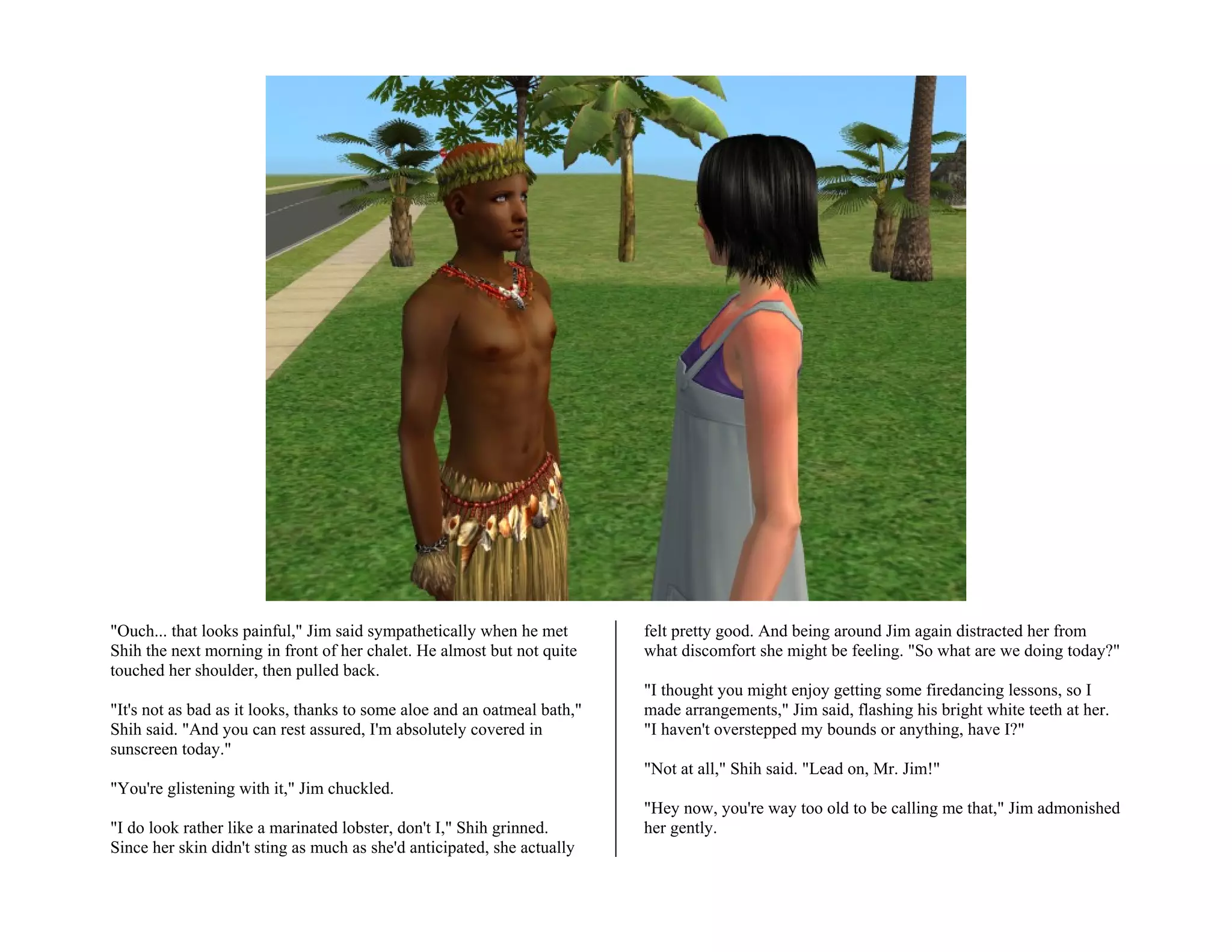 "Ouch... that looks painful," Jim said sympathetically when he met        felt pretty good. And being around Jim again distracted her from
Shih the next morning in front of her chalet. He almost but not quite     what discomfort she might be feeling. "So what are we doing today?"
touched her shoulder, then pulled back.
                                                                          "I thought you might enjoy getting some firedancing lessons, so I
"It's not as bad as it looks, thanks to some aloe and an oatmeal bath,"   made arrangements," Jim said, flashing his bright white teeth at her.
Shih said. "And you can rest assured, I'm absolutely covered in           "I haven't overstepped my bounds or anything, have I?"
sunscreen today."
                                                                          "Not at all," Shih said. "Lead on, Mr. Jim!"
"You're glistening with it," Jim chuckled.
                                                                          "Hey now, you're way too old to be calling me that," Jim admonished
"I do look rather like a marinated lobster, don't I," Shih grinned.       her gently.
Since her skin didn't sting as much as she'd anticipated, she actually
 