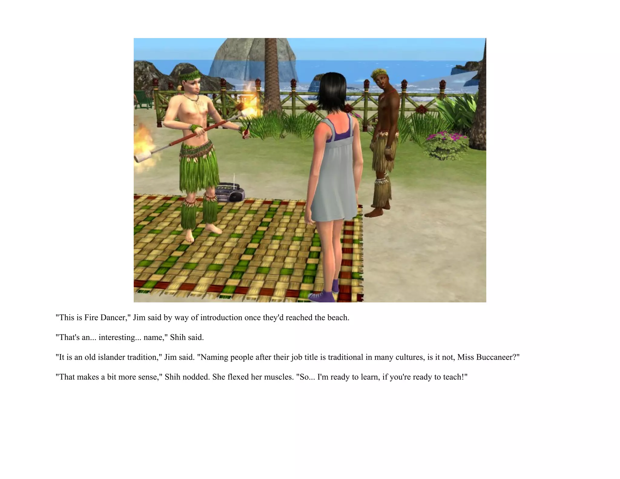 "This is Fire Dancer," Jim said by way of introduction once they'd reached the beach.

"That's an... interesting... name," Shih said.

"It is an old islander tradition," Jim said. "Naming people after their job title is traditional in many cultures, is it not, Miss Buccaneer?"

"That makes a bit more sense," Shih nodded. She flexed her muscles. "So... I'm ready to learn, if you're ready to teach!"
 