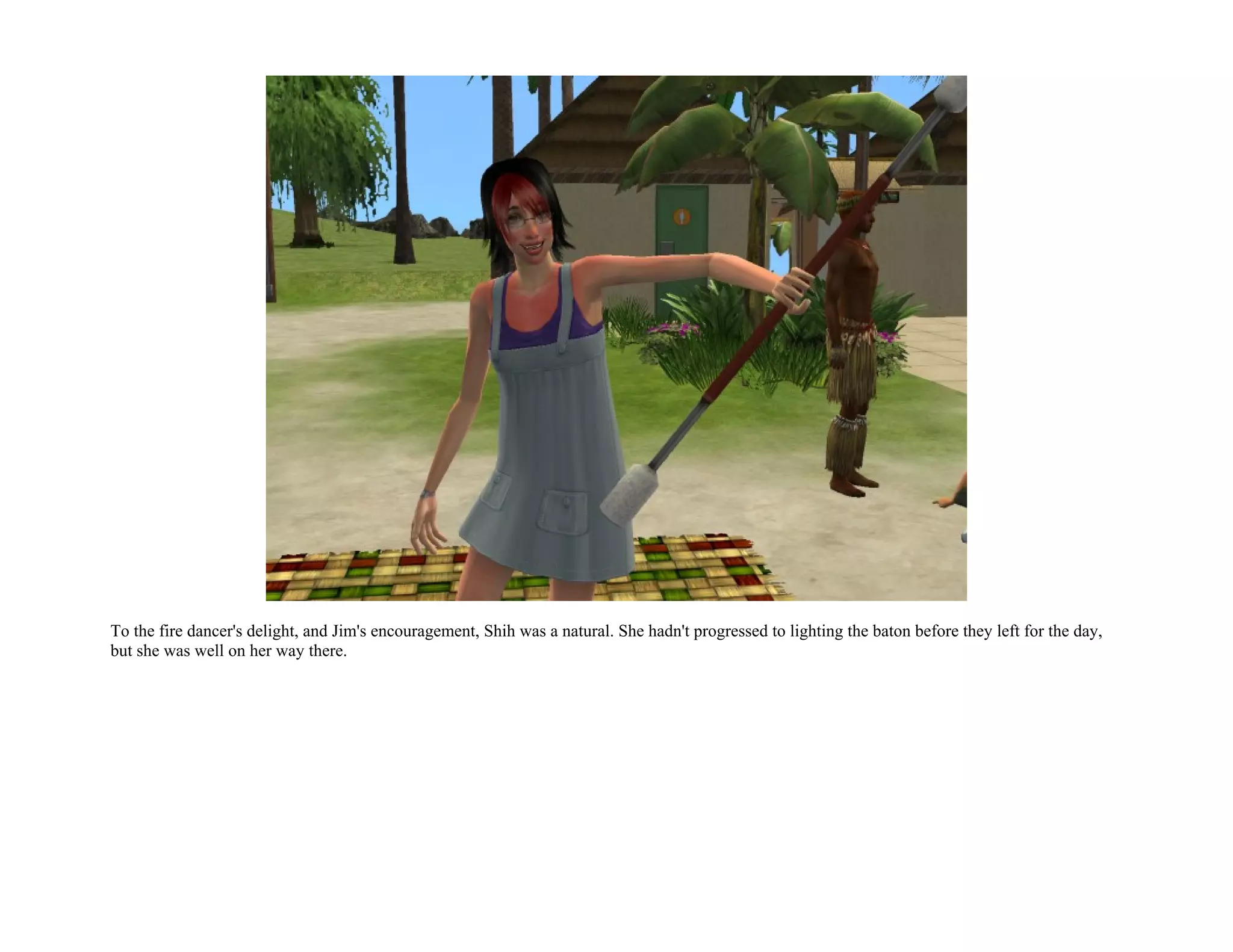 To the fire dancer's delight, and Jim's encouragement, Shih was a natural. She hadn't progressed to lighting the baton before they left for the day,
but she was well on her way there.
 