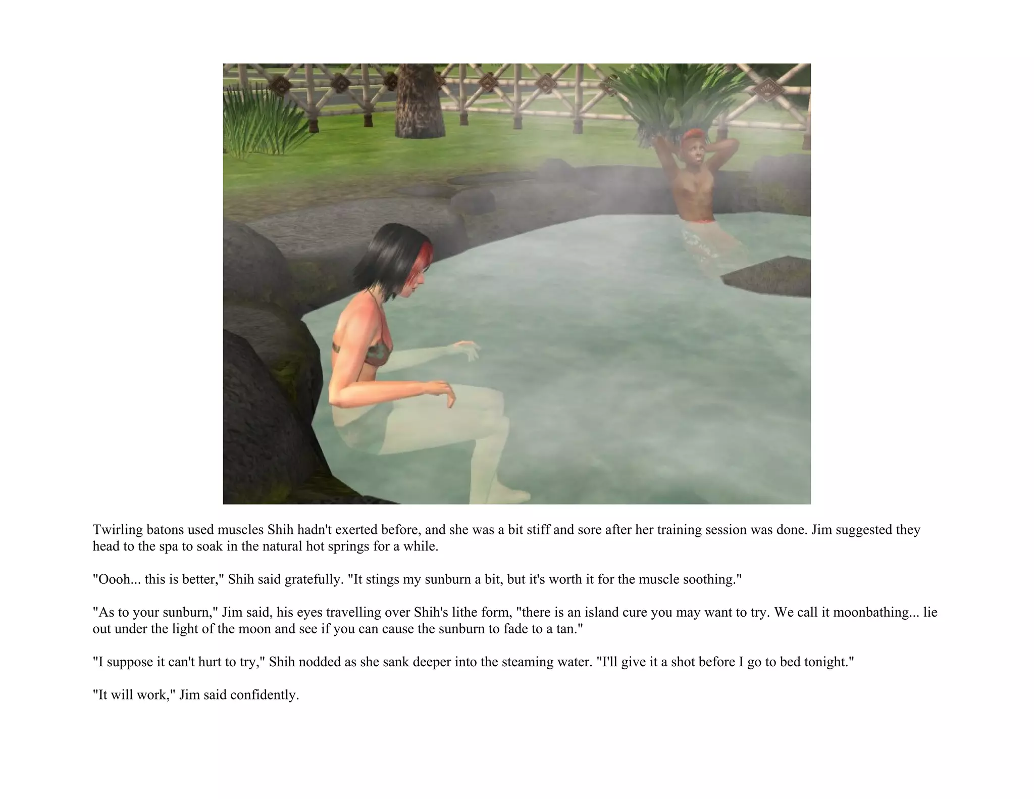 Twirling batons used muscles Shih hadn't exerted before, and she was a bit stiff and sore after her training session was done. Jim suggested they
head to the spa to soak in the natural hot springs for a while.

"Oooh... this is better," Shih said gratefully. "It stings my sunburn a bit, but it's worth it for the muscle soothing."

"As to your sunburn," Jim said, his eyes travelling over Shih's lithe form, "there is an island cure you may want to try. We call it moonbathing... lie
out under the light of the moon and see if you can cause the sunburn to fade to a tan."

"I suppose it can't hurt to try," Shih nodded as she sank deeper into the steaming water. "I'll give it a shot before I go to bed tonight."

"It will work," Jim said confidently.
 