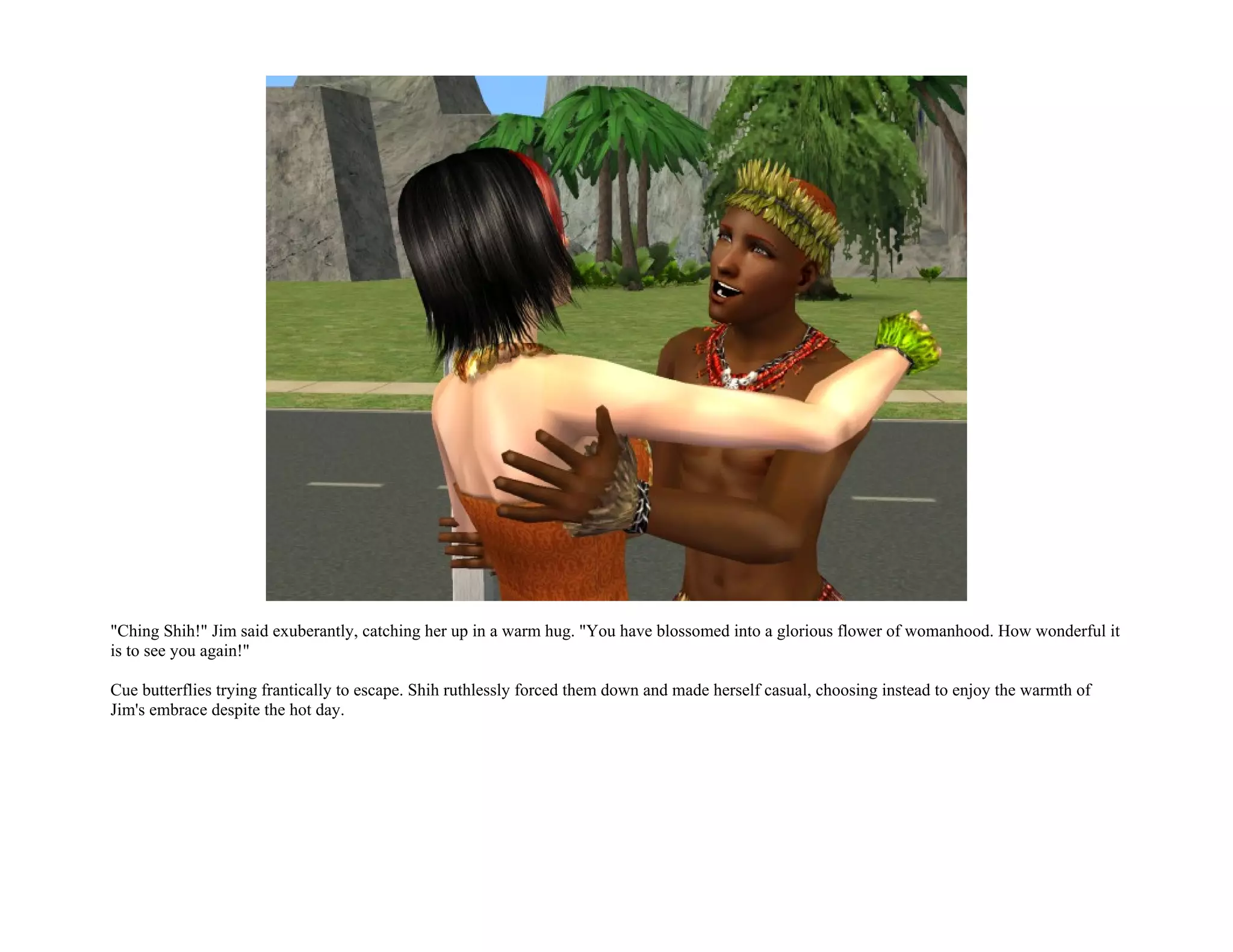 "Ching Shih!" Jim said exuberantly, catching her up in a warm hug. "You have blossomed into a glorious flower of womanhood. How wonderful it
is to see you again!"

Cue butterflies trying frantically to escape. Shih ruthlessly forced them down and made herself casual, choosing instead to enjoy the warmth of
Jim's embrace despite the hot day.
 