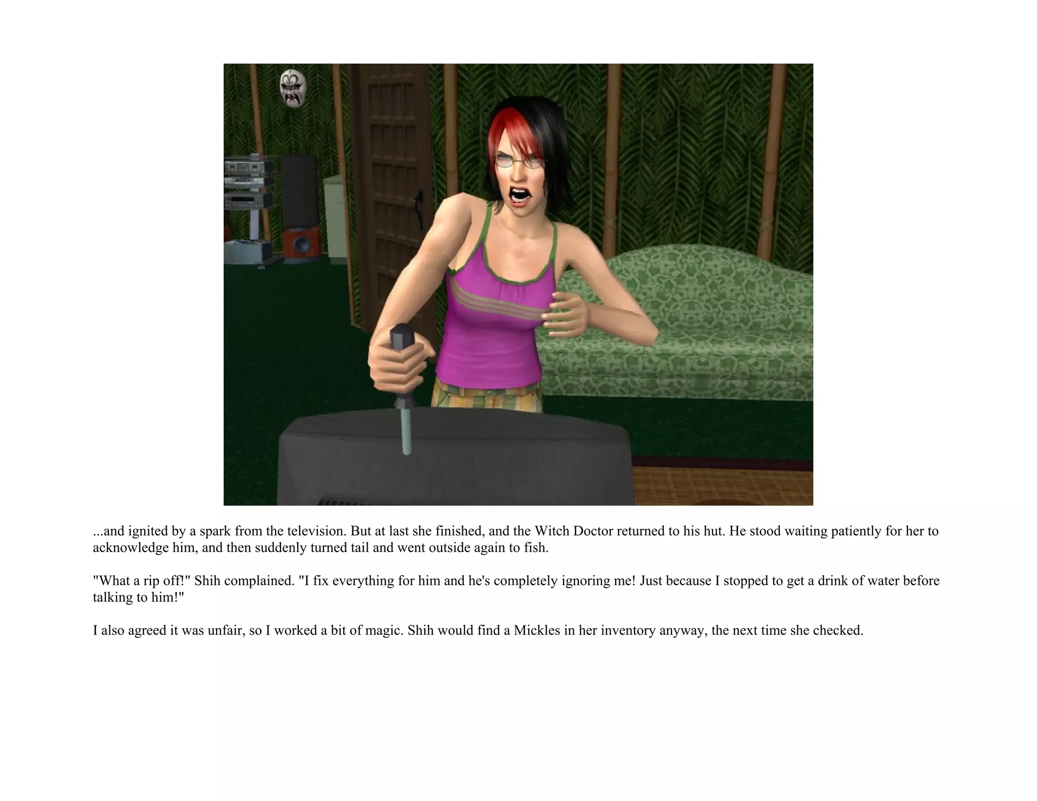 ...and ignited by a spark from the television. But at last she finished, and the Witch Doctor returned to his hut. He stood waiting patiently for her to
acknowledge him, and then suddenly turned tail and went outside again to fish.

"What a rip off!" Shih complained. "I fix everything for him and he's completely ignoring me! Just because I stopped to get a drink of water before
talking to him!"

I also agreed it was unfair, so I worked a bit of magic. Shih would find a Mickles in her inventory anyway, the next time she checked.
 