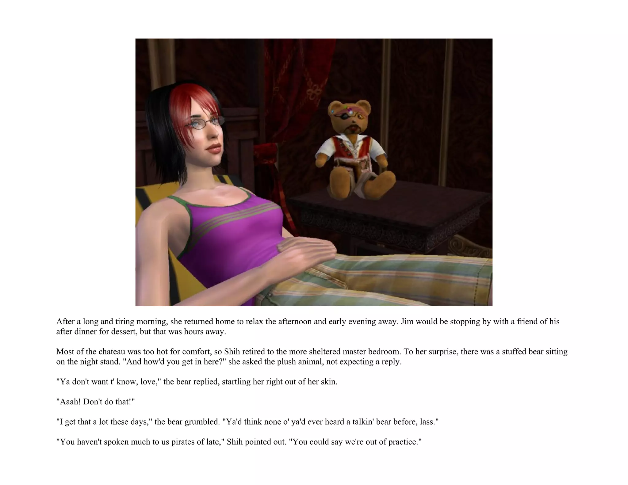 After a long and tiring morning, she returned home to relax the afternoon and early evening away. Jim would be stopping by with a friend of his
after dinner for dessert, but that was hours away.

Most of the chateau was too hot for comfort, so Shih retired to the more sheltered master bedroom. To her surprise, there was a stuffed bear sitting
on the night stand. "And how'd you get in here?" she asked the plush animal, not expecting a reply.

"Ya don't want t' know, love," the bear replied, startling her right out of her skin.

"Aaah! Don't do that!"

"I get that a lot these days," the bear grumbled. "Ya'd think none o' ya'd ever heard a talkin' bear before, lass."

"You haven't spoken much to us pirates of late," Shih pointed out. "You could say we're out of practice."
 