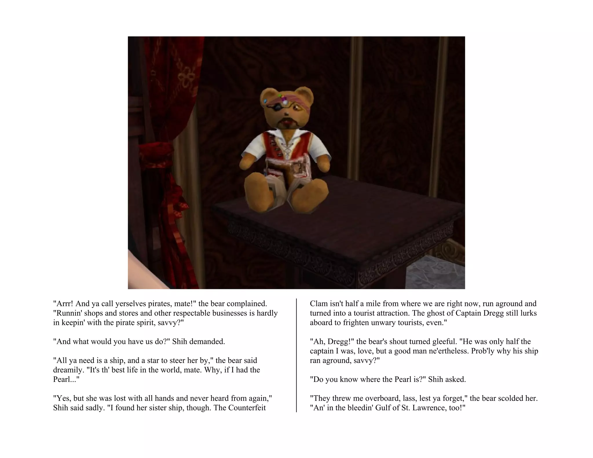 "Arrr! And ya call yerselves pirates, mate!" the bear complained.      Clam isn't half a mile from where we are right now, run aground and
"Runnin' shops and stores and other respectable businesses is hardly   turned into a tourist attraction. The ghost of Captain Dregg still lurks
in keepin' with the pirate spirit, savvy?"                             aboard to frighten unwary tourists, even."

"And what would you have us do?" Shih demanded.                        "Ah, Dregg!" the bear's shout turned gleeful. "He was only half the
                                                                       captain I was, love, but a good man ne'ertheless. Prob'ly why his ship
"All ya need is a ship, and a star to steer her by," the bear said     ran aground, savvy?"
dreamily. "It's th' best life in the world, mate. Why, if I had the
Pearl..."                                                              "Do you know where the Pearl is?" Shih asked.

"Yes, but she was lost with all hands and never heard from again,"     "They threw me overboard, lass, lest ya forget," the bear scolded her.
Shih said sadly. "I found her sister ship, though. The Counterfeit     "An' in the bleedin' Gulf of St. Lawrence, too!"
 