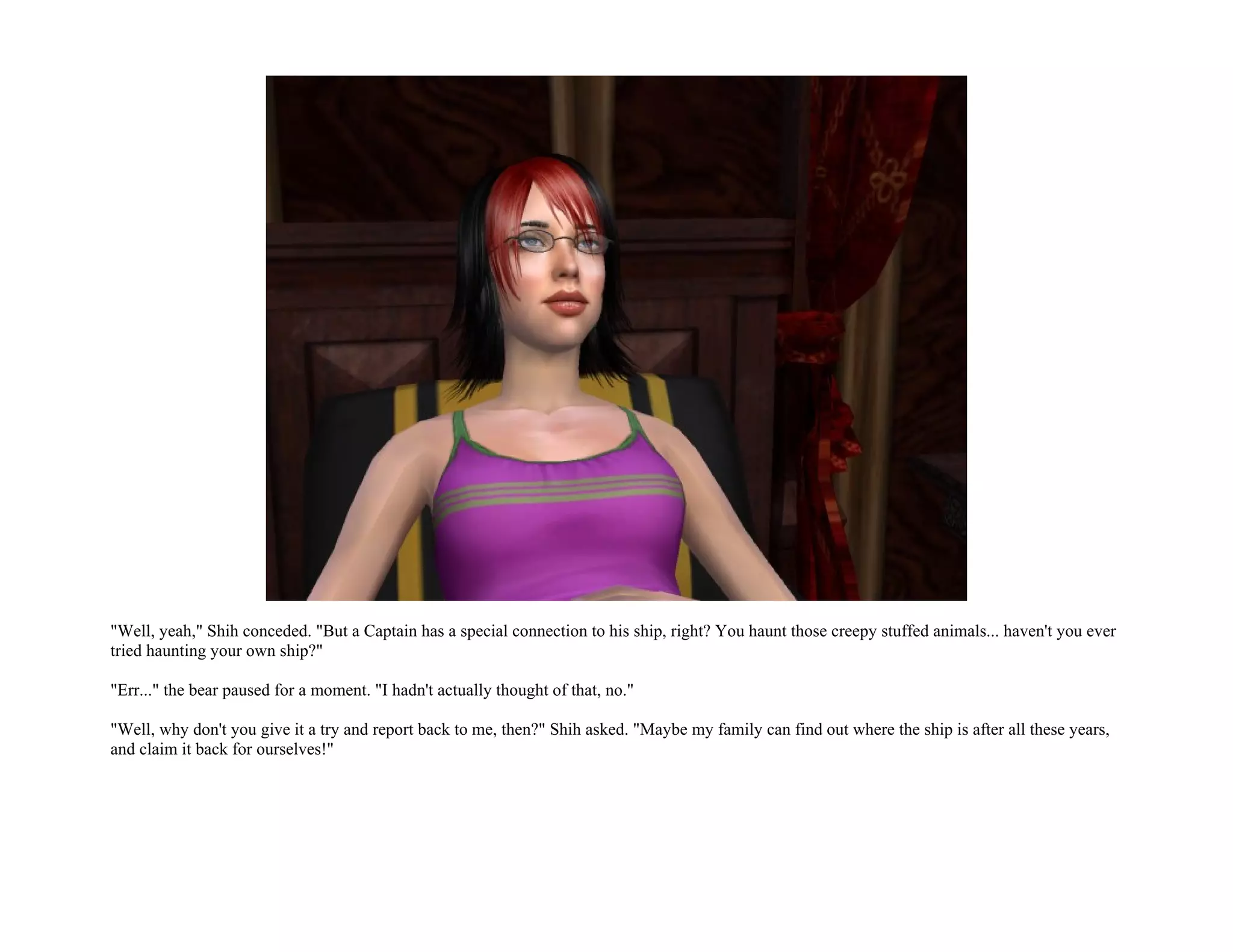 "Well, yeah," Shih conceded. "But a Captain has a special connection to his ship, right? You haunt those creepy stuffed animals... haven't you ever
tried haunting your own ship?"

"Err..." the bear paused for a moment. "I hadn't actually thought of that, no."

"Well, why don't you give it a try and report back to me, then?" Shih asked. "Maybe my family can find out where the ship is after all these years,
and claim it back for ourselves!"
 