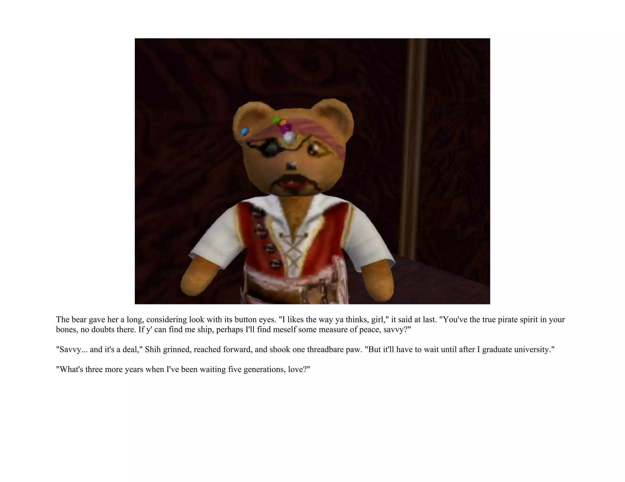 The bear gave her a long, considering look with its button eyes. "I likes the way ya thinks, girl," it said at last. "You've the true pirate spirit in your
bones, no doubts there. If y' can find me ship, perhaps I'll find meself some measure of peace, savvy?"

"Savvy... and it's a deal," Shih grinned, reached forward, and shook one threadbare paw. "But it'll have to wait until after I graduate university."

"What's three more years when I've been waiting five generations, love?"
 