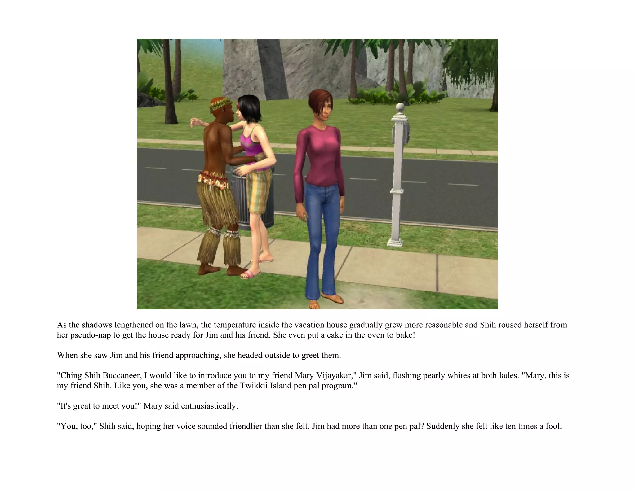 As the shadows lengthened on the lawn, the temperature inside the vacation house gradually grew more reasonable and Shih roused herself from
her pseudo-nap to get the house ready for Jim and his friend. She even put a cake in the oven to bake!

When she saw Jim and his friend approaching, she headed outside to greet them.

"Ching Shih Buccaneer, I would like to introduce you to my friend Mary Vijayakar," Jim said, flashing pearly whites at both lades. "Mary, this is
my friend Shih. Like you, she was a member of the Twikkii Island pen pal program."

"It's great to meet you!" Mary said enthusiastically.

"You, too," Shih said, hoping her voice sounded friendlier than she felt. Jim had more than one pen pal? Suddenly she felt like ten times a fool.
 