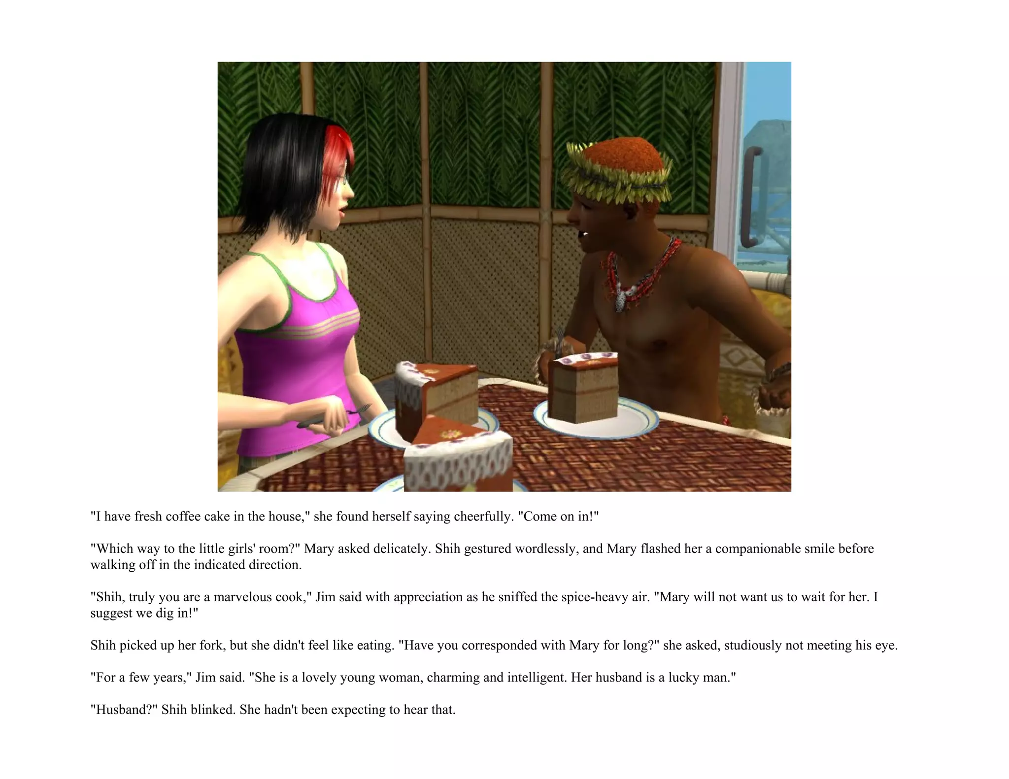 "I have fresh coffee cake in the house," she found herself saying cheerfully. "Come on in!"

"Which way to the little girls' room?" Mary asked delicately. Shih gestured wordlessly, and Mary flashed her a companionable smile before
walking off in the indicated direction.

"Shih, truly you are a marvelous cook," Jim said with appreciation as he sniffed the spice-heavy air. "Mary will not want us to wait for her. I
suggest we dig in!"

Shih picked up her fork, but she didn't feel like eating. "Have you corresponded with Mary for long?" she asked, studiously not meeting his eye.

"For a few years," Jim said. "She is a lovely young woman, charming and intelligent. Her husband is a lucky man."

"Husband?" Shih blinked. She hadn't been expecting to hear that.
 